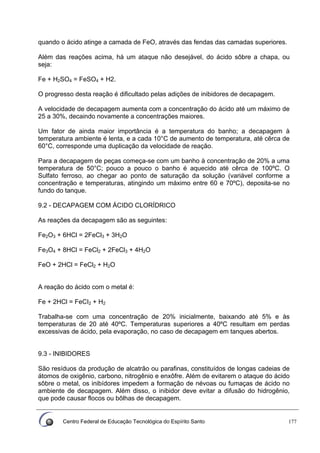 Centro Federal de Educação Tecnológica do Espírito Santo 177
quando o ácido atinge a camada de FeO, através das fendas das camadas superiores.
Além das reações acima, há um ataque não desejável, do ácido sôbre a chapa, ou
seja:
Fe + H2SO4 = FeSO4 + H2.
O progresso desta reação é dificultado pelas adições de inibidores de decapagem.
A velocidade de decapagem aumenta com a concentração do ácido até um máximo de
25 a 30%, decaindo novamente a concentrações maiores.
Um fator de ainda maior importância é a temperatura do banho; a decapagem à
temperatura ambiente é lenta, e a cada 10°C de aumento de temperatura, até cêrca de
60°C, corresponde uma duplicação da velocidade de reação.
Para a decapagem de peças começa-se com um banho à concentração de 20% a uma
temperatura de 50°C; pouco a pouco o banho é aquecido até cêrca de 100ºC. O
Sulfato ferroso, ao chegar ao ponto de saturação da solução (variável conforme a
concentração e temperaturas, atingindo um máximo entre 60 e 70ºC), deposita-se no
fundo do tanque.
9.2 - DECAPAGEM COM ÁCIDO CLORÍDRICO
As reações da decapagem são as seguintes:
Fe2O3 + 6HCl = 2FeCl3 + 3H2O
Fe3O4 + 8HCl = FeCl2 + 2FeCl3 + 4H2O
FeO + 2HCl = FeCl2 + H2O
A reação do ácido com o metal é:
Fe + 2HCl = FeCI2 + H2
Trabalha-se com uma concentração de 20% inicialmente, baixando até 5% e às
temperaturas de 20 até 40ºC. Temperaturas superiores a 40ºC resultam em perdas
excessivas de ácido, pela evaporação, no caso de decapagem em tanques abertos.
9.3 - INIBIDORES
São resíduos da produção de alcatrão ou parafinas, constituídos de longas cadeias de
átomos de oxigênio, carbono, nitrogênio e enxôfre. Além de evitarem o ataque do ácido
sôbre o metal, os inibídores impedem a formação de névoas ou fumaças de ácido no
ambiente de decapagem. Além disso, o inibidor deve evitar a difusão do hidrogênio,
que pode causar flocos ou bôlhas de decapagem.
 