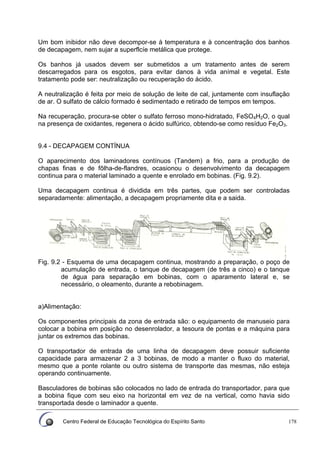 Centro Federal de Educação Tecnológica do Espírito Santo 178
Um bom inibidor não deve decompor-se à temperatura e à concentração dos banhos
de decapagem, nem sujar a superflcíe metálica que protege.
Os banhos já usados devem ser submetidos a um tratamento antes de serem
descarregados para os esgotos, para evitar danos à vida anímal e vegetal. Este
tratamento pode ser: neutralização ou recuperação do ácido.
A neutralização é feita por meio de solução de leite de cal, juntamente com insuflação
de ar. O sulfato de cálcio formado é sedimentado e retirado de tempos em tempos.
Na recuperação, procura-se obter o sulfato ferroso mono-hidratado, FeSO4H2O, o qual
na presença de oxidantes, regenera o ácido sulfúrico, obtendo-se como resíduo Fe2O3.
9.4 - DECAPAGEM CONTÍNUA
O aparecimento dos laminadores contínuos (Tandem) a frio, para a produção de
chapas finas e de fôlha-de-flandres, ocasionou o desenvolvimento da decapagem
continua para o material laminado a quente e enrolado em bobinas. (Fig. 9.2).
Uma decapagem continua é dividida em três partes, que podem ser controladas
separadamente: alimentação, a decapagem propriamente dita e a saida.
Fig. 9.2 - Esquema de uma decapagem continua, mostrando a preparação, o poço de
acumulação de entrada, o tanque de decapagem (de três a cinco) e o tanque
de água para separação em bobinas, com o aparamento lateral e, se
necessário, o oleamento, durante a rebobinagem.
a)Alimentação:
Os componentes principais da zona de entrada são: o equipamento de manuseio para
colocar a bobina em posição no desenrolador, a tesoura de pontas e a máquina para
juntar os extremos das bobinas.
O transportador de entrada de uma linha de decapagem deve possuir suficiente
capacidade para armazenar 2 a 3 bobinas, de modo a manter o fluxo do material,
mesmo que a ponte rolante ou outro sistema de transporte das mesmas, não esteja
operando continuamente.
Basculadores de bobinas são colocados no lado de entrada do transportador, para que
a bobina fique com seu eixo na horizontal em vez de na vertical, como havia sido
transportada desde o laminador a quente.
 