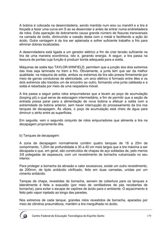 Centro Federal de Educação Tecnológica do Espírito Santo 179
A bobina é colocada na desenroladeira, sendo mantida num eixo ou mandril e a tira é
forçada a fazer uma curva em S ao se desenrolar e antes de entrar numa endireitadeira
de rolos. Esta operação de dobramento causa grande número de fissuras transversais
na camada de óxido, diminuindo a coesão desta com o metal e facilitando a ação do
ácido. Outra vantagem é da tira ser aplainada e sofrer suficiente trabalho a frio para
eliminar dobras localizadas.
A desenroladeira está ligada a um gerador elétrico a fim de criar tensão suficiente na
tira de uma maneira econômica, isto é, gerando energia. A seguir, a tira passa na
tesoura de pontas cuja função é produzir borda adequada para a solda.
Máquinas de solda tipo TAYLOR-WINFIELD, permitem que a junção dos dois extremos
das tiras seja laminada no trem a frio. Óbviamente, a junta tem que ser da melhor
qualidade: na máquina de solda, ambos os extremos da tira são presos firmemente por
meio de garras condutoras de eletricidade, um arco elétrico é formado entre êles e os
dois extremos são trazidos um de encontro ao outro, formando uma junta caldeada e a
solda é rebarbada por meio de uma raspadeira móvel.
A tira passa a seguir pelos rolos empurradores que a levam ao poço de acumulação
(looping pit) o qual serve de estocagem intermediária, a fim de permitir que a seção de
entrada possa parar para a alimentação de nova bobina e efetuar a solda com a
extremidade da bobina anterior, sem haver interrupção do processamento da tira nos
tanques de decapagem. Às vêzes, o poço de acumulação está cheio de água para
diminuir o atrito entre as superficies.
Em seguida, vem o segundo conjunto de rolos empurradores que alimenta a tira na
decapagem propriamente dita.
b) Tanques de decapagem:
A zona de decapagem normalmente contém quatro tanques de 18 a 25m de
comprimento, 1,20m de profundidade e 30 a 40 cm mais largos que a tira máxima a ser
decapada e que, em geral, são construídos de chapas de aço soldadas de, pelo menos
3/8 polegadas de espessura, com um revestimento de borracha vulcanizada no seu
interior.
Para proteger a borracha da abrasão e calor excessivos, existe um outro revestimento,
de 200mm, de tijolo antiácido vitrificado, feito em duas camadas, unidas por um
cimento antiácido.
Tampas de chapa, revestidas de borracha, servem de cobertura para os tanques e
lateralmente é feita a exaustão (por meio de ventiladores de pás recobertas de
borracha), para evitar o escape de vapôres de ácido para o ambiente. O aquecimento é
feito pelo vapor injetado ao longo das paredes.
Nos extremos de cada tanque, grandes rolos revestidos de borracha, aparados por
meio de cilindros pneumáticos, mantém a tira mergulhada no ácido.
 