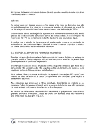 Centro Federal de Educação Tecnológica do Espírito Santo 180
Um tanque de lavagem com jatos de água fria sob pressão, seguido de outro com água
quente completam o sistema.
c) Saída:
Ao deixar cada um desses tanques a tira passa entre rolos de borracha, que são
comprimidos contra a tira, retirando o excesso de solução. A velocidade de uma linha
de decapagem é cêrca-de 200m/min e o comprimento total da instalação, 250m.
O ácido usado para a decapagem de aço comum é normalmente ácido sulfúrico diluido
(devido ao seu baixo custo, comparado com o de outros ácidos). A concentração é no
máximo de 15-17% e a temperatura do banho é próxima à da ebulição da água.
A medida que o solução de decapagem vai sendo usada, cresce a concentração de
sulfato ferroso até um limite máximo tolerável, em que começa a prejudicar o aspecto
da chapa, sendo então necessário trocar a solução.
9.5 - LIMPEZA DA SUPERFÍCIE POR MEIOS MECÂNICOS
Consiste na remoção da camada de óxido por meio de impacto de jatos de areia ou de
granalha metálica. Certas máquinas utilizam o ar comprimido e outras, força centrifuga,
para impulsionar as partículas de granalha.
O emprêgo de areia de sílica, projetada contra a superfícíe metálica por meío de ar
comprimido, não se recomenda, não só pelos custos substancialmente maiores, como
devido ao perigo de Silicose para os trabalhadores.
Uma variante dêste processo é a utilização de água sob pressão (até 120 kg/cm2
) com
mistura de areia de quartzo; é usada principalmente em fundições, para limpeza e
acabamento de peças.
Nas máquinas que empregam a fôrça centrifuga, dependendo do material a ser
decapado (tubos, tarugos ou chapas), varia o número de turbinas, que são colocadas
de modo a atingir uniformemente roda a superfície das peças.
As turbinas de várias aletas são alimentadas axialmente, o que permite a orientação da
granalha em várias inclinações. A roda da turbina tem diâmetro entre 300 e 600mm e
gira entre 2.000 a 2.800 rpm. (Fig. 9.3).
 