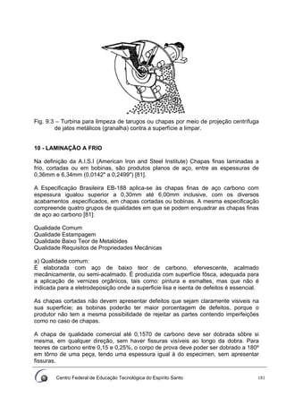 Centro Federal de Educação Tecnológica do Espírito Santo 181
Fig. 9.3 – Turbina para limpeza de tarugos ou chapas por meio de projeção centrífuga
de jatos metálicos (granalha) contra a superfície a limpar.
10 - LAMINAÇÃO A FRIO
Na definição da A.I.S.I (American Iron and Steel Institute) Chapas finas laminadas a
frio, cortadas ou em bobinas, são produtos planos de aço, entre as espessuras de
0,36mm e 6,34mm (0,0142" a 0,2499") [81].
A Especificaçào Brasileira EB-188 aplica-se às chapas finas de aço carbono com
espessura igualou superior a 0,30mm até 6,00mm inclusive, com os diversos
acabamentos .especificados, em chapas cortadas ou bobinas. A mesma especificação
compreende quatro grupos de qualidades em que se podem enquadrar as chapas finas
de aço ao carbono [81]:
Qualidade Comum
Qualidade Estampagem
Qualidade Baixo Teor de Metalóides
Qualidade Requisitos de Propriedades Mecânicas
a) Qualidade comum:
É elaborada com aço de baixo teor de carbono, efervescente, acalmado
mecânicamente, ou semi-acalmado. É produzida com superfície fôsca, adequada para
a aplicação de vernizes orgânicos, tais como: pintura e esmaltes, mas que não é
indicada para a eletrodeposição onde a superficie lisa e isenta de defeitos é essencial.
As chapas cortadas não devem apresentar defeitos que sejam claramente visiveis na
sua superficie; as bobinas poderão ter maior porcentagem de defeitos, porque o
produtor não tem a mesma possibilidade de rejeitar as partes contendo imperfeições
como no caso de chapas.
A chapa de qualidade comercial até 0,1570 de carbono deve ser dobrada sôbre si
mesma, em qualquer direção, sem haver fissuras visíveis ao longo da dobra. Para
teores de carbono entre 0,15 e 0,25%, o corpo de prova deve poder ser dobrado a 180º
em tôrno de uma peça, tendo uma espessura igual à do especimen, sem apresentar
fissuras.
 