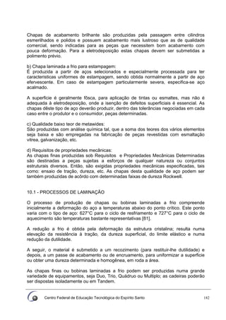 Centro Federal de Educação Tecnológica do Espírito Santo 182
Chapas de acabamento brilhante são produzidas pela passagem entre cilindros
esmerilhados e polidos e possuem acabamento mais lustroso que as de qualidade
comercial, sendo indicadas para as peças que necessitem bom acabamento com
pouca deformação. Para a eletrodeposição estas chapas devem ser submetidas a
polimento prévio.
b) Chapa laminada a frio para estampagem:
É produzida a partir de aços selecionados e especialmente processada para ter
caracteristicas uniformes de estampagem, sendo obtida normalmente a partir de aço
efervescente. Em caso de estampagem particularmente severa, especifica-se aço
acalmado.
A superficie é geralmente fôsca, para aplicação de tintas ou esmaltes, mas não é
adequada à eletrodeposição, onde a isenção de defeitos superficiais é essencial. As
chapas dêste tipo de aço deverão produzir, dentro das tolerâncias negociadas em cada
caso entre o produtor e o consumidor, peças determinadas.
c) Qualidade baixo teor de metawides:
São produzidas com análise química tal, que a soma dos teores dos vários elementos
seja baixa e são empregadas na fabricação de peças revestidas com esmaltação
vitrea, galvanização, etc.
d) Requisitos de propriedades mecânicas:
As chapas finas produzidas sob Requisitos e Propriedades Mecânicas Determinadas
são destinadas a peças sujeitas a esforços de qualquer natureza ou conjuntos
estruturais diversos. Então, são exigidas propriedades mecânicas especificadas, tais
como: ensaio de tração, dureza, etc. As chapas desta qualidade de aço podem ser
também produzidas de acôrdo com determinadas faixas de dureza Rockwell.
10.1 - PROCESSOS DE LAMINAÇÃO
O processo de produção de chapas ou bobinas laminadas a frio compreende
inicialmente a deformação do aço a temperaturas abaixo do ponto crítico. Este ponto
varia com o tipo de aço: 627°C para o ciclo de resfriamento e 727°C para o ciclo de
aquecimento são temperaturas bastante representativas [81].
A redução a frio é obtida pela deformação da estrutura cristalina; resulta numa
elevação da resistência à tração, da dureza superficial, do limite elástico e numa
redução da dutilidade.
A seguir, o material é submetido a um recozimento (para restituir-lhe dutilidade) e
depois, a um passe de acabamento ou de encruamento, para uniformizar a superficie
ou obter uma dureza determinada e homogênea, em roda a área.
As chapas finas ou bobinas laminadas a frio podem ser produzidas numa grande
variedade de equipamentos, seja Duo, Trio, Quádruo ou Multiplo; as cadeiras poderão
ser dispostas isoladamente ou em Tandem.
 
