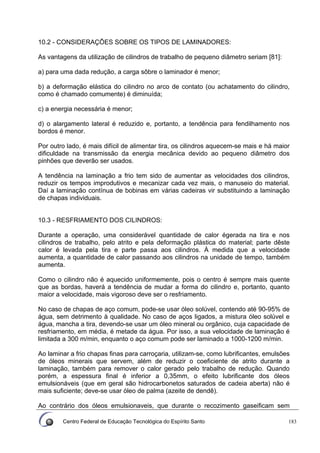 Centro Federal de Educação Tecnológica do Espírito Santo 183
10.2 - CONSIDERAÇÕES SOBRE OS TIPOS DE LAMINADORES:
As vantagens da utilização de cilindros de trabalho de pequeno diâmetro seriam [81]:
a) para uma dada redução, a carga sôbre o laminador é menor;
b) a deformação elástica do cilindro no arco de contato (ou achatamento do cilindro,
como é chamado comumente) é diminuída;
c) a energia necessária é menor;
d) o alargamento lateral é reduzido e, portanto, a tendência para fendilhamento nos
bordos é menor.
Por outro lado, é mais difícil de alimentar tira, os cilindros aquecem-se mais e há maior
dificuldade na transmissão da energia mecânica devido ao pequeno diâmetro dos
pinhões que deverão ser usados.
A tendência na laminação a frio tem sido de aumentar as velocidades dos cilindros,
reduzir os tempos improdutivos e mecanizar cada vez mais, o manuseio do material.
Daí a laminação contínua de bobinas em várias cadeiras vir substituindo a laminação
de chapas individuais.
10.3 - RESFRIAMENTO DOS CILINDROS:
Durante a operação, uma considerável quantidade de calor égerada na tira e nos
cilindros de trabalho, pelo atrito e pela deformação plástica do material; parte dêste
calor é levada pela tira e parte passa aos cilindros. À medida que a velocidade
aumenta, a quantidade de calor passando aos cilindros na unidade de tempo, também
aumenta.
Como o cilindro não é aquecido uniformemente, pois o centro é sempre mais quente
que as bordas, haverá a tendência de mudar a forma do cilindro e, portanto, quanto
maior a velocidade, mais vigoroso deve ser o resfriamento.
No caso de chapas de aço comum, pode-se usar óleo solúvel, contendo até 90-95% de
água, sem detrimento à qualidade. No caso de aços ligados, a mistura óleo solúvel e
água, mancha a tira, devendo-se usar um óleo mineral ou orgânico, cuja capacidade de
resfriamento, em média, é metade da água. Por isso, a sua velocidade de laminação é
limitada a 300 m/min, enquanto o aço comum pode ser laminado a 1000-1200 m/min.
Ao laminar a frio chapas finas para carroçaria, utilizam-se, como lubrificantes, emulsões
de óleos minerais que servem, além de reduzir o coeficiente de atrito durante a
laminação, também para remover o calor gerado pelo trabalho de redução. Quando
porém, a espessura final é inferior a 0,35mm, o efeito lubrificante dos óleos
emulsionáveis (que em geral são hidrocarbonetos saturados de cadeia aberta) não é
mais suficiente; deve-se usar óleo de palma (azeite de dendê).
Ao contrário dos óleos emulsionaveis, que durante o recozimento gaseificam sem
 