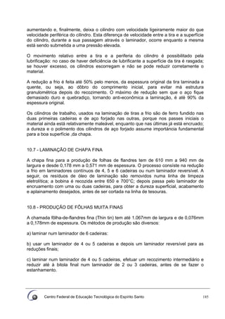 Centro Federal de Educação Tecnológica do Espírito Santo 185
aumentando e, finalmente, deixa o cilindro com velocidade ligeiramente maior do que
velocidade periférica do cilindro. Esta diferença de velocidade entre a tira e a superfície
do cilindro, durante a sua passagem através o laminador, ocorre enquanto a mesma
está sendo submetida a uma pressão elevada.
O movimento relativo entre a tira e a periferia do cilindro é possibilitado pela
lubrificação: no caso de haver deficiência de lubrificante a superfície da tira é rasgada;
se houver excesso, os cilindros escorregam e não se pode reduzir corretamente o
material.
A redução a frio é feita até 50% pelo menos, da espessura original da tira laminada a
quente, ou seja, ao dôbro do comprimento inicial, para evitar má estrutura
granulométrica depois do recozimento. O máximo de redução sem que o aço fique
demasiado duro e quebradiço, tornando anti-econômica a laminação, é até 90% da
espessura original.
Os cilindros de trabalho, usados na laminação de tiras a frio são de ferro fundido nas
duas primeiras cadeiras e de aço forjado nas outras, porque nos passes iniciais o
material ainda está relativamente maleável, enquanto que nas últimas já está encruado;
a dureza e o polimento dos cilindros de aço forjado assume importáncia fundamental
para a boa superfície ,da chapa.
10.7 - LAMINAÇÃO DE CHAPA FINA
A chapa fina para a produção de folhas de flandres tem de 610 mm a 940 mm de
largura e desde 0,178 mm a 0,571 mm de espessura. O processo consíste na redução
a frio em laminadores contínuos de 4, 5 e 6 cadeiras ou num laminador reversível. A
seguir, os resíduos de óleo de laminação são removidos numa linha de limpeza
eletrolítica; a bobina é recozida entre 650 e 700°C; depois passa pelo laminador de
encruamento com uma ou duas cadeiras, para obter a dureza superficial, acabamento
e aplainamento desejados, antes de ser cortada na linha de tesouras.
10.8 - PRODUÇÃO DE FÔLHAS MUITA FINAS
A chamada fôlha-de-flandres fina (Thin tin) tem até 1.067mm de largura e de 0,076mm
a 0,178mm de espessura. Os métodos de produção são diversos:
a) laminar num laminador de 6 cadeiras:
b) usar um laminador de 4 ou 5 cadeiras e depois um laminador reversível para as
reduções finais;
c) laminar num laminador de 4 ou 5 cadeiras, efetuar um recozimento intermediário e
reduzir até à bitola final num laminador de 2 ou 3 cadeiras, antes de se fazer o
estanhamento.
 