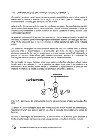 Centro Federal de Educação Tecnológica do Espírito Santo 186
10.9 - LAMINADORES DE ENCRUAMENTO E DE ACABAMENTO
O material depois do recozimento, tem uma grande maleabilidade e em muitos casos, é
necessário aumentar a resistência à tração, o que é feito pelo encruamento, que
normalmente é uma redução da espessura da chapa.
A laminação de encruamento tem por fim: melhorar o aspecto da superficie que devido
ao recozimento tornou-se fôsca, tornando-a bem plana e brilhante; aumentar o limite de
deformação permanente; e evitar as linhas de Luder (Stretcher Strains) durante uma
estampagem posterior.
A redução varia de 0,5% até um máximo de 4%, dependendo da dureza superficial
desejada. O material para estampagem profunda recebe apenas uma redução de 0,5%
(Fig. 10.1), enquanto que o que se destina a partes estruturais sofre uma redução
maior.
As primeiras instalações de encruamento, eram de uma só cadeira, com a tensão
aplicada entre a desenroladeira e o laminador, por meio de freios mecánicos. A
demanda crescente de melhor acabamento e maior dureza superficial, obrigando a
passar as bobinas duas vêzes pelo mesmo laminador, levaram à construção de
instalações de duas cadeiras, principalmente para a fõlha-de-flandres.
Um laminador com duas cadeiras pode obter maiores reduções e também, atingir maior
tensão entre as cadeiras do que a possivel de obter entre uma única cadeira e a
bobinadeira. Esta tensão maior tende a aumentar o aplainamento e produzir um
material melhor que o obtido apenas pela laminação em uma só cadeira.
Fig. 10.1 - Laminador de encruamenlo de uma só cadeira para chapas laminada a frio
[81].
A tensão na desenroladeira deve ser controlada para evitar marcas de deformação,
"stretcher strains", que podem ocorrer se a tira é esticada demasiadamente antes de
laminar.
Durante a laminação de encruamento, a tensão deve ser suficiente para exceder o
limite de deformação permanente, mas não aproximar-se muito do limite de ruptura.
 