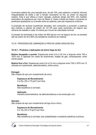 Centro Federal de Educação Tecnológica do Espírito Santo 187
A primeira cadeira faz uma redução leve, de até 10%, para aplainar o material, eliminar
irregularidades de bitola e dar a tensão necessária na tira, ao entrar na segunda
cadeira. Esta é que efetua á maior redução, podendo atingir até 50%. Um medidor
automático de espessura por meio de Raios X, mede a bitola da chapa e comanda os
parafusos ajustadores ou a tensão entre as cadeiras, para dar espessura uniforme.
A produção de durezas superficiais elevadas, tem conduzido a aumentar a poténcia
dos motores a valores da ordem de 1/2 HP para cada centimetro da largura dos
cilindros de trabalho e cada 15 metros por minuto de velocidade nominal.
A pressão de laminação é da ordem de 900 kgf por mm de largura da tira; as tensões
são da ordem de 30 a 60% da resistência mecânica do material.
10.10 - PROCESSO DE LAMINAÇÃO A FRIO DA USINA VEGA DO SUL
10.10.1 - Produtos e Aplicações da Usina Vega do Sul
Bobina decapada a quente: Espessuras entre 2,0 e 4,8 mm e larguras entre 750 e
1875 mm. É aplicado em rodas de automóveis, botijão de gás, compressores, entre
outras peças.
Bobina fina a frio: Espessuras entre 0,4 e 2,0 mm e larguras entre 750 e 1875 mm. É
utilizado em automóveis, eletrodoméstico, entre outros.
Extragal:
São chapas de aço com revestimento de zinco.
Espessura do Revestimento
4 a 25μ (30 a 175 g/m²) por face.
Benefícios
Alta resistência à corrosão.
Aplicação
Indústria automobilística, de eletrodomésticos e da construção civil.
Galvalia:
São chapas de aço com revestimento de liga zinco e ferro.
Espessura do Revestimento
4 a 10μ (30 a 70 g/m²) por face.
Benefícios
Alta resistência à corrosão, boa soldabilidade e excelente aderência à pintura.
 