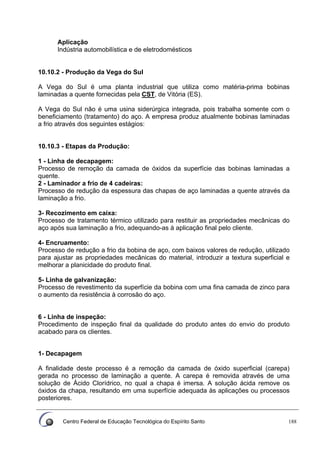 Centro Federal de Educação Tecnológica do Espírito Santo 188
Aplicação
Indústria automobilística e de eletrodomésticos
10.10.2 - Produção da Vega do Sul
A Vega do Sul é uma planta industrial que utiliza como matéria-prima bobinas
laminadas a quente fornecidas pela CST, de Vitória (ES).
A Vega do Sul não é uma usina siderúrgica integrada, pois trabalha somente com o
beneficiamento (tratamento) do aço. A empresa produz atualmente bobinas laminadas
a frio através dos seguintes estágios:
10.10.3 - Etapas da Produção:
1 - Linha de decapagem:
Processo de remoção da camada de óxidos da superfície das bobinas laminadas a
quente.
2 - Laminador a frio de 4 cadeiras:
Processo de redução da espessura das chapas de aço laminadas a quente através da
laminação a frio.
3- Recozimento em caixa:
Processo de tratamento térmico utilizado para restituir as propriedades mecânicas do
aço após sua laminação a frio, adequando-as à aplicação final pelo cliente.
4- Encruamento:
Processo de redução a frio da bobina de aço, com baixos valores de redução, utilizado
para ajustar as propriedades mecânicas do material, introduzir a textura superficial e
melhorar a planicidade do produto final.
5- Linha de galvanização:
Processo de revestimento da superfície da bobina com uma fina camada de zinco para
o aumento da resistência à corrosão do aço.
6 - Linha de inspeção:
Procedimento de inspeção final da qualidade do produto antes do envio do produto
acabado para os clientes.
1- Decapagem
A finalidade deste processo é a remoção da camada de óxido superficial (carepa)
gerada no processo de laminação a quente. A carepa é removida através de uma
solução de Ácido Clorídrico, no qual a chapa é imersa. A solução ácida remove os
óxidos da chapa, resultando em uma superfície adequada às aplicações ou processos
posteriores.
 