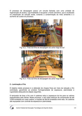 Centro Federal de Educação Tecnológica do Espírito Santo 189
O processo de decapagem possui um circuito fechado com uma unidade de
regeneração de ácidos, cuja finalidade é recuperar o Ácido Clorídrico, que é reutilizado
na preparação da solução ácida, evitando a contaminação do meio ambiente e o
aumento de custos do processo.
Fig.10.2 – Foto da linha de decapagem da usina Vega do sul
Fig.10.3 – Foto da linha de decapagem da usina Vega do sul
2 - Laminação a Frio
O objetivo deste processo é a obtenção de chapas finas por meio da redução a frio
controlada, garantindo ao produto homogeneidade de espessura, planicidade e
rugosidade adequada às etapas seguintes.
O laminador de tiras a frio com 4 cadeiras reduz a espessura da tira para os valores
especificados pelo cliente. Neste processo, o aço sofre esforços de compressão de até
3.000 toneladas em cada cadeira, e trações de até 60 toneladas entre elas. As cadeiras
são equipadas com controle de espessura e planicidade.
 