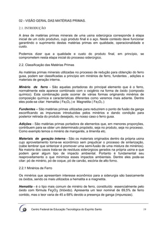 Centro Federal de Educação Tecnológica do Espírito Santo 19
02 - VISÃO GERAL DAS MATÉRIAS PRIMAS.
2.1. INTRODUÇÃO
A área de matérias primas minerais de uma usina siderúrgica corresponde à etapa
inicial de um ciclo produtivo, cujo produto final é o aço. Neste contexto deve funcionar
garantindo o suprimento destas matérias primas em qualidade, operacionalidade e
custo.
Podemos dizer que a qualidade e custo do produto final, em princípio, se
comprometem nesta etapa inicial do processo siderúrgico.
2.2. Classificação das Matérias Primas
As matérias primas minerais utilizadas no processo de redução para obtenção do ferro
gusa, podem ser classificadas a princípio em minérios de ferro, fundentes , adições e
materiais de geração interna.
Minério de ferro - São aquelas portadoras do principal elemento que é o ferro,
normalmente este aparece combinado com o oxigênio na forma de óxido (composto
químico). Esta combinação pode ocorrer de várias formas originando minérios de
composição química e características diferentes como veremos mais adiante. Dentre
eles pode-se citar: Hematita ( Fe2O3 ) e Magnetita ( Fe2O3 )
Fundentes – São matérias primas utilizadas para reduzirem o ponto de fusão da ganga
escorificando as impurezas introduzidas pelos minérios e dando condição para
posterior retirada do produto desejado, no nosso caso o ferro gusa.
Adições - São matérias primas portadora de elementos que, em menores proporções,
contribuem para se obter um determinado propósito, seja no produto, seja no processo.
Como exemplo temos o minério de manganês, a ilmenita etc.
Materiais de geração interna - São os materiais originados dentro da própria usina
cujo aproveitamento torna-se econômico sem prejudicar o processo de sinterização,
(cabe lembrar que sinterizar é promover uma semi-fusão de uma mistura de minérios).
Na maioria dos casos trata-se de resíduos siderúrgicos gerados na própria usina e que
podem gerar algum tipo de impacto ambiental. Portanto é fundamental seu
reaproveitamento o que minimiza esses impactos ambientais. Dentre eles pode-se
citar: pó de minério, pó de coque, pó de carvão, escória de alto forno.
2.2.1 Minérios de Ferro
Os minérios que apresentam interesse econômico para a siderurgia são basicamente
os óxidos, sendo os mais utilizados a hematita e a magnetita.
Hematita - é o tipo mais comum de minério de ferro, constituído essencialmente pelo
óxido com fórmula Fe2O3 (trióxido). Apresenta um teor nominal de 69,5% de ferro
contido, mas o teor varia de 45 a 68% devido a presença de ganga (impurezas).
 