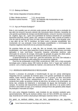 Centro Federal de Educação Tecnológica do Espírito Santo 195
11.1.2 - Balanço de Massa:
Total: Usinas integradas & Aciarias elétricas:
1,0 t. de aço bruto
0,87 t. de materiais não incorporados ao aço
2,19ton. Minério de ferro /
Sucatas e outros insumos
0,32 t. de escórias
11.1.3 - Aço um Produto Ecológico?
Esta é uma questão que em princípio pode parecer até absurda, pois a produção do
aço além de consumir recursos naturais não renováveis (bens minerais), necessitar de
uma grande quantidade de energia (carvão/eletricidade), consumir recursos renováveis
(ar, oxigênio, água, etc...) gera uma quantidade de resíduos industriais em quantidade
apreciável (escórias, lamas, gases, pós, carepas e sucatas). Mas, quando se analisa o
ciclo de vida do produto aço como um todo, passa-se a se ter uma nova situação, pois:
o aço além de ser 100 % reciclável, de baixo custo e elevada versatilidade. tem
incorporado em sua produção novas tecnologias possibilitando a minimização dos
impactos negativos decorrente de seu processo de produção.
Os produtos feitos em aço, a cada dia, têm se tornado mais resistentes (maior
durabilidade), com menor peso específico (menor demanda de material para uma dada
aplicação) e mais recic1áveis. Causando impactos ambientais positivos, pela
diminuição do consumo de energia, diminuição da geração de gases de efeito estufa,
melhoria da segurança e aumento da eficiência elétrica dos motores, etc...
O desenvolvimento do "super aço". para fins estruturais. em curso. tem indicado a
possibilidade de redução do peso específico em estruturas metálicas.
Para fins de comparação a torre Eiffel, construída em 1889. com a mais avançada
tecnologia para a época, possui 300 metros de altura. Com o "super aço" poderá se
construir. com a mesma quantidade de material. uma estrutura de 750 metros de altura.
11.2 - RESÍDUOS SIDERÚRGICOS E RECICLAGEM
Durante o processo de produção e transformação do aço em usinas siderúrgicas
integradas tem-se a geração de diversos tipos e em grande quantidade de resíduos
sólidos. Estes resíduos podem ser classificados em 3 grupos; os ditos recic1áveis
contendo ferro. os resíduos carboquímicos e as escórias. Entre os recic1áveis
contendo ferro estão: as poeiras e lamas de alto-forno, de aciaria e da sinterização. as
lamas das unidades de tratamento e recirculação da águas das laminações e as
carepas. As escórias são basicamente provenientes do alto-forno e da aciaria (refino
primário e secundário do aço), já os resíduos carboquímicos são gerados pelas etapas
de produção e manuseio do coque.
Em uma usina integrada brasileira, cada tonelada de aço (produto acabado) gera.
aproximadamente, 200 kg de resíduos sólidos ricos em ferro (25-85% em massa), ou
seja. levando-se em conta o atual parque siderúrgico nacional, temos: 3.106
t/ano.
Em geral, os resíduos sólidos, ricos em ferro, apresentam-se nas seguintes
 