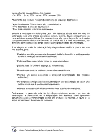 Centro Federal de Educação Tecnológica do Espírito Santo 196
classes/formas e porcentagens (em massa):
pós - 10%; finos - 50%; lamas - 20%; carepas - 20%.
Atualmente, tais resíduos recebem basicamente as seguintes destinações:
* Aproximadamente 6% das lamas são comercializados
* 14% destinados à áreas de acumulação
* Pós. finos e carepas retornam à sinterização.
Embora a reciclagem da maior parte (80%) dos resíduos sólidos ricos em ferro via
sinterização seja uma prática siderúrgica comum, todavia, devido principalmente às
características granulométricas dos mesmos (uma alta porcentagem de particulados
com granulometria inferior a 0,150 mm), tal prática não é a mais recomendada, por
diminuir a permeabilidade da carga e conseqüente produtividade da sinterização.
A reciclagem por meio de pelotização/briquetagem destes resíduos parece ser uma
rota atraente, pois:
*Flexibiliza a reciclagem conjunta de quase totalidade de resíduos sólidos gerados
durante a produção e transfonnação do aço;
*Pode-se utilizar como redutor coque ou seus subprodutos;
*produto pode ser um ferro esponja, ou metal líquido;
*Diminui a demanda de matérias primas e insumos externos;
*Promove um ganho econômico e ambiental (internalização dos impactos
ambientais);
*Por simples desintegração ou eventual moagem e/ou classificação se obtém uma
matéria-prima apta à pelotização / briquetagem;
*Promove a busca de um desenvolvimento mais sustentável do negócio.
Basicamente, do ponto de vista das tecnologias existentes tem-se o processo de
sinterização, a pelotização ou a briquetagem dos resíduos como operações
convenientes para a transformação destes em produtos ou insumos. A figura 9.1 a
seguir apresenta um fluxograma de recilagem.
 