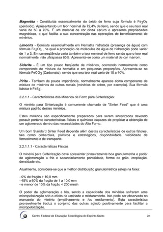 Centro Federal de Educação Tecnológica do Espírito Santo 20
Magnetita - Constituída essencialmente do óxido de ferro cuja fórmula é Fe3O4
(peróxido). Apresentando um teor nominal de 72,4% de ferro, sendo que o seu teor real
varia de 50 a 70%. É um material de cor cinza escuro e apresenta propriedades
magnéticas, o que facilita a sua concentração nas operações de beneficiamento de
minérios.
Limonita - Consiste essencialmente em Hematita hidratada (presença de água) com
fórmula Fe2O3 , na qual a proporção de moléculas de água de hidratação pode variar
de 1 a 3. Em conseqüência varia também o teor nominal de ferro sendo que o teor real
normalmente não ultrapassa 65%. Apresenta-se como um material de cor marrom.
Siderita - É um tipo pouco freqüente de minérios, ocorrendo normalmente como
componente de mistura da hematita e em pequenas proporções. Apresenta-se na
fórmula FeCO3 (Carbonato), sendo que seu teor real varia de 10 a 40%.
Pirita - Também de pouca importância, normalmente aparece como componente de
mistura de minérios de outros metais (minérios de cobre, por exemplo). Sua fórmula
básica é FeS2.
2.2.1.1 - Características dos Minérios de Ferro para Sinterização:
O minério para Sinterização é comumente chamado de "Sinter Feed" que é uma
mistura padrão destes minérios.
Estes minérios são especificamente preparados para serem sinterizados devendo
possuir portanto características físicas e químicas capazes de propiciar a obtenção de
um aglomerado dentro das necessidades do Alto Forno.
Um bom Standard Sinter Feed depende além destas características de outros fatores,
tais como comerciais, políticos e estratégicos, disponibilidade, viabilidade de
fornecimento e de transporte.
2.2.1.1.1 - Características Físicas
O minério para Sinterização deve apresentar primeiramente boa granulometria e poder
de aglomeração a frio e secundariamente porosidade, forma de grão, crepitação,
densidade etc.
Atualmente, considera-se que a melhor distribuição granulométrica esteja na faixa:
- 0% de fração > 10,0 mm
- 45% a 60% da fração de 1 a 10,0 mm
- e menor de 15% da fração < 200 mesh
O poder de aglomeração a frio, sendo a capacidade dos minérios sofrerem uma
micropelotização sob o efeito da umidade e misturamento. Isto pode ser observado no
manuseio do minério (empilhamento e /ou ensilamento). Esta característica
provavelmente traduz o conjunto das outras agindo positivamente para facilitar a
micropelotização.
 
