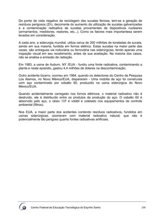 Centro Federal de Educação Tecnológica do Espírito Santo 200
Do ponto de vista negativo da reciclagem das sucatas ferrosa, tem-se a geração de
resíduos perigosos (Zn), decorrente do aumento da utilização de sucatas galvanizadas
e a contaminação radioativa de sucatas provenientes de dispositivos nucleares
(armamentos, medidores, reatores, etc...). Como os fatores mais importantesa serem
levados em consideração.
A cada ano, a siderurgia mundial, utiliza cerca de 200 milhões de toneladas de sucata,
sendo em sua maioria, fundida em fornos elétrico. Estas sucatas na maior parte das
vezes, são entregues via rodoviária ou ferroviária nas siderúrgicas, tendo apenas uma
inspeção visual em seu recebimento, antes de sua aceitação. Na maioria dos casos,
não se analisa a emissão de radiação.
Em 1983, a usina de Auburn, NY /EUA - fundiu uma fonte radioativa, contaminando a
planta e neste episódio, gastou 4,4 milhões de dólares na descontaminação.
Outro acidente bizarro, ocorreu em 1984, quando os detectores do Centro de Pesquisa
Los Alamos, no Novo México/EUA, dispararam - Uma mobília de aço foi construída
com aço contaminado por cobalto 60, produzido na usina siderúrgica do Novo
México/EUA.
Quando acidentalmente carregado nos fornos elétricos, o material radioativo não é
destruído, ele é distribuído entre os produtos da produção do aço. O cobalto 60 é
absorvido pelo aço, o césio 137 é volátil e coletado nos equipamentos de controle
ambiental (filtros).
Nos EUA, a maior parte dos acidentes contendo resíduos radioativos, fundidos em
usinas siderúrgicas, ocorreram com material radioativo natural, que não é
potencialmente tão perigoso quanto fontes radioativas artificiais.
 