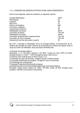 Centro Federal de Educação Tecnológica do Espírito Santo 201
11.6 - CONSUMO DE ENERGIA ELÉTRICA NUMA USINA SIDERÚRGICA
Numa usina integrada, pode-se considerar os seguintes valores:
Unidade Metalúrgica kWh/t
Sinterização 44
Coqueria 38
Alto Forno 27
Fábrica de Oxigênio 650
Conversor a oxigênio 33
Lingotamento Contínuo 36
Desbastador de blocos 28-44
Laminador de barras 130-165
Desbastador de placas 35-48
Laminador reversível para chapas grossas 110-130
Laminador de Tiras a Quente 120-140
Acabamento de tiras laminadas a quente 30
Na CST; a Geração e Recepção/ Envio de Energia Elétrica, Fracionamento de Ar,
Sistema de Geração de Vapor, Sistema de Combustíveis e Sistema de Águas; ficam a
cargo do Centro de Utilidades. Suas principais atividades são:
a) Geração de energia elétrica:
Geradores 1 e 2 (104 MW). Gerador 3 (75 MW). Turbina de Topo (TRT) (16 MW).
Geração Diesel 2 x 2 MW + 1 MW (emergência para o Alto Forno);
b) Garantir sopro estável para os Altos Fornos 1 e 2;
c) Produção de vapor de processo, oxigênio líquido e argônio líquido;
d) Produção/ Distribuição de oxigênio, nitrogênio e de ar comprimido;
e) Distribuição de combustíveis;
f) Captação/Tratamento/Distribuição de águas;
g) Recebimento/Envio/Transformação/Distribuição de Energia Elétrica;
Produção média horária (dados de 1998) -195 MW, sendo 35 MW enviados para
Escelsa e 160 MW consumidos internamente.
 