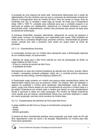 Centro Federal de Educação Tecnológica do Espírito Santo 21
A produção de uma máquina de sinter está intimamente relacionada com o poder de
aglomeração a frio dos minérios uma vez que a o processo de sinterização consiste em
mistura e homogeneizar finos de minério de ferro, finos de carvão ou coque, finos de
fundentes (cal, etc.) e umidade e atear fogo ao carvão, de modo que a temperatura
atinja 1200 a 1400 o
C, condição esta suficiente para que a umidade evapore e as
partículas se soldem por caldeamento, obtendo-se um material resistente e poroso,
denominado sínter. Industrialmente, existem dois processos que servem de base para
as plantas de sinterização.
O processo GreenWalt, processo intermitente, adequando às usinas de pequeno e
médio porte, contudo, há instalações com capacidade para quase 1500 toneladas de
sinter por dia e o processo Dwight-Lloyd, processo contínuo, recomendado às grandes
usinas, contudo tem sido o processo mais aceito em quase todos os níveis de
produção.
2.2.1.1.2 - Características Químicas
A composição química que um minério deve apresentar para a Sinterização depende
de um contexto amplo, no qual envolve:
- Balanço de carga para o Alto Forno (devido ao nível de participação do Sinter na
carga metálica do Alto Forno).
- O tipo e o volume de escória de Alto Forno.
- A qualidade do Sinter.
Normalmente no caso dos minérios brasileiros de elevado teor de ferro, enxofre, titânio
e álcalis ( compostos contendo potásssio, sódio, etc ) o controle químico resume-se
nos teores de sílica (SiO2), alumina (Al2O3) e fósforo (P).
A Sinterização exige portanto um minério que possua estas características dentro de
determinados valores para que se produza o Sinter. No entanto, além de satisfazer o
aspecto da qualidade o minério deve apresentar disponibilidade, custo etc. Sendo
assim, surge uma mistura destes em que normalmente se encontra o minério base e o
de adição. Entende-se por minério base o minério que devido as suas características
físicas e químicas é usado em maior proporção. Por minério de Adição entende-se
como aquele que por possuir características físicas e/ou químicas especiais é usado
em menor proporção, servindo como corretivo do minério base.
2.2.1.2 - Características dos Minérios de Ferro para Alto Forno:
A carga metálica do Alto Forno a Coque é normalmente composta de:
- Sinter;
- Pelota;
- Minério granulado.
O minério de ferro normalmente participa numa proporção que pode variar de 5% até
20% dependendo muito da usina e da situação. Basicamente um minério para Alto
Forno deve apresentar:
 