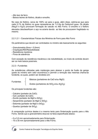 Centro Federal de Educação Tecnológica do Espírito Santo 22
- Alto teor de ferro
- Baixos teores de fósforo, álcalis e enxofre.
No caso do fósforo, cerca de 100% vai para o gusa, além disso, estima-se que para
cada 0,1% de fósforo no gusa necessita-se de 1,0 Kg de Carbono/t gusa. Os álcalis
(Na2O e K2O) provocam formação de cascão no Alto Forno. O enxofre e o fósforo
elevados desclassificam o aço na aciaria devido ao fato de provocarem fragilidade no
mesmo.
2.2.1.2.1 - Características Físicas dos Minérios de Ferro para Alto Forno
Os parâmetros que devem ser controlados no minério são basicamente os seguintes:
- Granulometria (finos < 5,0mm)
- Crepitação/RDI/Redutibilidade
- Resistência mecânica
- Finos de aderência
Com exceção da resistência mecânica e da redutibilidade, os níveis de controle devem
ser os mais baixos possíveis.
2.2.3 - Fundentes
As substâncias utilizadas pela metalurgia para abaixar o ponto de fusão da ganga
(parte do minério sem valor econômico) e permitir a remoção das mesmas chama-se
fundente, os quais, podem ser divididos em:
Básicos (portadores de CaO e/ou MgO)
Fundentes
Ácidos (portadores de SiO2 e/ou Al2O3)
Os principais fundentes são:
- Calcário (portador de CaO);
- Cal ( portador de CaO);
- Dunito (portador de MgO e SiO2);
- Serpentinito (portador de MgO e SiO2);
- Dolomita (portador de MgO e SiO2);
- Quartzo (portador de SiO2).
A composição química destes é a mesma tanto para Sinterização quanto para o Alto
Forno. Sendo que a granulometria situa-se na faixa especificada abaixo:
- 0 a 3,0 mm aproximadamente para Sinterização
- 10 a 30 mm aproximadamente para o Alto Forno.
 