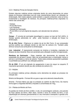 Centro Federal de Educação Tecnológica do Espírito Santo 23
2.2.4 - Matérias Primas de Geração Interna
Existem algumas matérias primas originadas dentro da usina decorrentes de outras
etapas do processo siderúrgico que por suas características devem ser utilizadas na
Sinterização. Além deste aspecto, existe também o aspecto ambiental, onde se tornou
fundamental a reciclagem de resíduos. As principais matérias-primas originadas no
interior das usinas são:
- Carepa;
- Pó de Alto Forno;
- Lixo Industrial;
- Geração da Calcinação;
- Pó de CDQ, é um pó original da coqueria, com elevado teor de carbono;
- etc.
Carepa - É oriunda da Laminação (escarfagem) e possui um teor de FeO (-60%). A
Carepa quando adicionada na pilha pode favorecer a redução de Coque na
Sinterização.
Pó de Alto Forno - Origina-se no coletor de pó do Alto Forno. A sua composição
química justifica sua utilização devido ao alto teor de carbono (C). Também pode
diminuir consumo de combustível na Sinterização.
Lixo Industrial - É basicamente composto de minérios e fundentes, originados da
limpeza da área industrial. Deve ser peneirado para utilização na pilha homogeneizada.
Resíduos da Calcinação - Estes materiais são decorrentes do processo de
preparação da cal para a aciaria. Além da cal peneirada para a sinterização, temos a
pré-cal, a cal britada e a lama de calcário. Todos estes produtos apresentam qualidade
e quantidade que justificam sua utilização posterior.
Pó de CDQ - É um pó originado do apagamento à seco do coque na coqueria. É
importante aproveitá-lo devido seu alto conteúdo de carbono (C).
2.3 - Adições
As principais matérias primas utilizadas como elementos de adição ao processo de
redução são:
Minério de Manganês - Fornece Mn ao gusa e age como elemento dessulfurante.
Ilmenita - Fornece titânio que age na proteção ao cadinho do Alto Forno. Da mesma
forma agem a magnetita titanífera, briquetes e concentrados de TiO2.
2.4 – Pelotas de Minério de Ferro
As jazidas de minério de ferro contêm, in situ, em porcentagens variáveis, uma parcela
de finos (abaixo de 6mm). Além disso, durante a lavra do minério de ferro, a sua
classificação em diversas granulometrias e o seu manuseio e transporte, é gerada uma
 