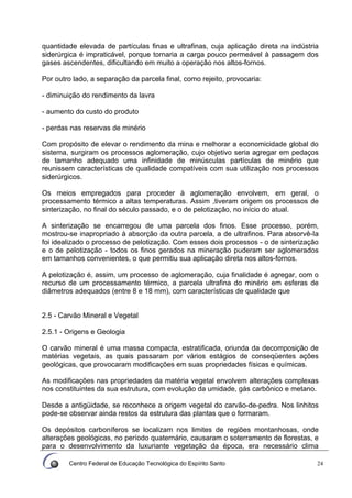 Centro Federal de Educação Tecnológica do Espírito Santo 24
quantidade elevada de partículas finas e ultrafinas, cuja aplicação direta na indústria
siderúrgica é impraticável, porque tornaria a carga pouco permeável à passagem dos
gases ascendentes, dificultando em muito a operação nos altos-fornos.
Por outro lado, a separação da parcela final, como rejeito, provocaria:
- diminuição do rendimento da lavra
- aumento do custo do produto
- perdas nas reservas de minério
Com propósito de elevar o rendimento da mina e melhorar a economicidade global do
sistema, surgiram os processos aglomeração, cujo objetivo seria agregar em pedaços
de tamanho adequado uma infinidade de minúsculas partículas de minério que
reunissem características de qualidade compatíveis com sua utilização nos processos
siderúrgicos.
Os meios empregados para proceder à aglomeração envolvem, em geral, o
processamento térmico a altas temperaturas. Assim ,tiveram origem os processos de
sinterização, no final do século passado, e o de pelotização, no início do atual.
A sinterização se encarregou de uma parcela dos finos. Esse processo, porém,
mostrou-se inapropriado à absorção da outra parcela, a de ultrafinos. Para absorvê-Ia
foi idealizado o processo de pelotização. Com esses dois processos - o de sinterização
e o de pelotização - todos os finos gerados na mineração puderam ser aglomerados
em tamanhos convenientes, o que permitiu sua aplicação direta nos altos-fornos.
A pelotização é, assim, um processo de aglomeração, cuja finalidade é agregar, com o
recurso de um processamento térmico, a parcela ultrafina do minério em esferas de
diâmetros adequados (entre 8 e 18 mm), com características de qualidade que
2.5 - Carvão Mineral e Vegetal
2.5.1 - Origens e Geologia
O carvão mineral é uma massa compacta, estratificada, oriunda da decomposição de
matérias vegetais, as quais passaram por vários estágios de conseqüentes ações
geológicas, que provocaram modificações em suas propriedades físicas e químicas.
As modificações nas propriedades da matéria vegetal envolvem alterações complexas
nos constituintes da sua estrutura, com evolução da umidade, gás carbônico e metano.
Desde a antigüidade, se reconhece a origem vegetal do carvão-de-pedra. Nos linhitos
pode-se observar ainda restos da estrutura das plantas que o formaram.
Os depósitos carboníferos se localizam nos limites de regiões montanhosas, onde
alterações geológicas, no período quaternário, causaram o soterramento de florestas, e
para o desenvolvimento da luxuriante vegetação da época, era necessário clima
 
