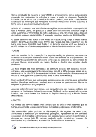 Centro Federal de Educação Tecnológica do Espírito Santo 26
Com a introdução da máquina a vapor (1775), e principalmente, com a extraordinária
expansão das aplicações da máquina a vapor, a partir da chamada Revolução
Industrial que se iniciou nos primórdios do século passado, e as suas conseqüências
na ativação da metalurgia, dos transportes marinhos e ferroviários, a hulha suplantou a
lenha como o grande combustível industrial.
A lenha só conservou sua importância nas regiões pobres de hulha, caso que inclui
toda a América Latina, em particular o Brasil, onde seu consumo industrial chega a
cifras superiores a 100 milhões de metros cúbicos por ano. Um metro cúbico (estere)
de madeira pesa em média 500 Kg. O seu poder calorífico médio é de 4.000 Kcal/Kg.
O poder calorífico das hulhas é em média de 6.500Kcal/Kg. Logo, o metro cúbico
(estere) de lenha, pode então liberar 4.000 x 500 = 2.000.000 Kcal, enquanto 1 ton. de
hulha pode liberar 6.500.000 Kcal. Então, 1 m³ de lenha equivale a 0,3 ton. de hulha e
os 100 milhões de m³ de lenha equivaleriam a 33 milhões de toneladas de hulha.
TURFAS
As turfas resultam da decomposição dos vegetais nas lagoas, pântanos, encontrando-
se tanto nas formações contemporâneas, como nas recentes da era quaternária. As
mais recentes apresentam-se como uma terra negra ou castanha, ou como massa de
estrutura fibrosa, emaranhada de raízes, hastes e detritos dos vegetais donde
provieram.
As mais antigas são mais compactas, de estrutura aleitada, cor castanha. Recém-
extraídas, são consideravelmente mais úmidas, com 80 a 90% de água; secas ao ar,
contém ainda de 15 a 30% de água de embebição. Nesta condição, têm peso variável
de 200 a 250 Kg por m³ e poder calorífico entre 3.300 a 5.000 Kcal/Kg.
É um combustível fraco, que só interessa às regiões onde se encontra, para aplicações
restritas (fornalhas, cerâmicas, estufas), embora possa ser prensada em blocos ou
briquetes e gaseificada em gasogênios.
Algumas podem fornecer semi-coque, com aproveitamento das matérias voláteis, por
processo de destilação a baixas temperaturas. No Brasil, se tem encontrado algumas
turfeiras, nas costas baixas dos Estados do Espírito Santo (Jucu) e Rio de Janeiro
(Marambaia).
LINHITOS
Os linhitos são carvões fósseis mais antigos que as turfas e mais recentes que as
hulhas, encontrando-se especialmente nas formações geológicas de era terciária.
São constituídos pelos produtos de decomposição de vegetais de certo porte,
acumulados e soterrados por fenômenos geológicos. Apresentam-se em camadas
encaixadas em formações sedimentárias, com espessuras que variam de centímetros a
dezenas de metros (até 80 metros), podendo então constituírem reservas de
considerável importância como acontece nos Estados Unidos e Alemanha.
 