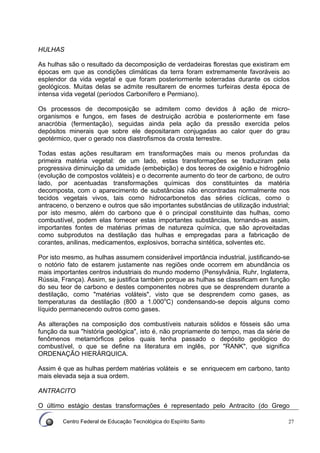 Centro Federal de Educação Tecnológica do Espírito Santo 27
HULHAS
As hulhas são o resultado da decomposição de verdadeiras florestas que existiram em
épocas em que as condições climáticas da terra foram extremamente favoráveis ao
esplendor da vida vegetal e que foram posteriormente soterradas durante os ciclos
geológicos. Muitas delas se admite resultarem de enormes turfeiras desta época de
intensa vida vegetal (períodos Carbonífero e Permiano).
Os processos de decomposição se admitem como devidos à ação de micro-
organismos e fungos, em fases de destruição acróbia e posteriormente em fase
anacróbia (fermentação), seguidas ainda pela ação da pressão exercida pelos
depósitos minerais que sobre ele depositaram conjugadas ao calor quer do grau
geotérmico, quer o gerado nos diastrofismos da crosta terrestre.
Todas estas ações resultaram em transformações mais ou menos profundas da
primeira matéria vegetal: de um lado, estas transformações se traduziram pela
progressiva diminuição da umidade (embebição) e dos teores de oxigênio e hidrogênio
(evolução de compostos voláteis) e o decorrente aumento do teor de carbono, de outro
lado, por acentuadas transformações químicas dos constituintes da matéria
decomposta, com o aparecimento de substâncias não encontradas normalmente nos
tecidos vegetais vivos, tais como hidrocarbonetos das séries cíclicas, como o
antraceno, o benzeno e outros que são importantes substâncias de utilização industrial;
por isto mesmo, além do carbono que é o principal constituinte das hulhas, como
combustível, podem elas fornecer estas importantes substâncias, tornando-as assim,
importantes fontes de matérias primas de natureza química, que são aproveitadas
como subprodutos na destilação das hulhas e empregadas para a fabricação de
corantes, anilinas, medicamentos, explosivos, borracha sintética, solventes etc.
Por isto mesmo, as hulhas assumem considerável importância industrial, justificando-se
o notório fato de estarem justamente nas regiões onde ocorrem em abundância os
mais importantes centros industriais do mundo moderno (Pensylvânia, Ruhr, Inglaterra,
Rússia, França). Assim, se justifica também porque as hulhas se classificam em função
do seu teor de carbono e destes componentes nobres que se desprendem durante a
destilação, como "matérias voláteis", visto que se desprendem como gases, as
temperaturas da destilação (800 a 1.000o
C) condensando-se depois alguns como
líquido permanecendo outros como gases.
As alterações na composição dos combustíveis naturais sólidos e fósseis são uma
função da sua "história geológica", isto é, não propriamente do tempo, mas da série de
fenômenos metamórficos pelos quais tenha passado o depósito geológico do
combustível, o que se define na literatura em inglês, por "RANK", que significa
ORDENAÇÃO HIERÁRQUICA.
Assim é que as hulhas perdem matérias voláteis e se enriquecem em carbono, tanto
mais elevada seja a sua ordem.
ANTRACITO
O último estágio destas transformações é representado pelo Antracito (do Grego
 