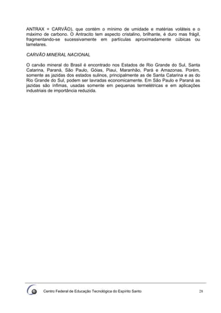 Centro Federal de Educação Tecnológica do Espírito Santo 28
ANTRAX = CARVÃO), que contém o mínimo de umidade e matérias voláteis e o
máximo de carbono. O Antracito tem aspecto cristalino, brilhante, é duro mas frágil,
fragmentando-se sucessivamente em partículas aproximadamente cúbicas ou
lamelares.
CARVÃO MINERAL NACIONAL
O carvão mineral do Brasil é encontrado nos Estados de Rio Grande do Sul, Santa
Catarina, Paraná, São Paulo, Góias, Piaui, Maranhão, Pará e Amazonas. Porém,
somente as jazidas dos estados sulinos, principalmente as de Santa Catarina e as do
Rio Grande do Sul, podem ser lavradas economicamente. Em São Paulo e Paraná as
jazidas são ínfimas, usadas somente em pequenas termelétricas e em aplicações
industriais de importância reduzida.
 