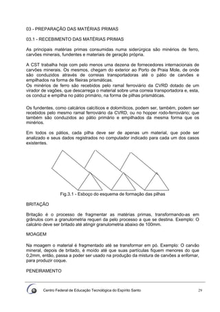 Centro Federal de Educação Tecnológica do Espírito Santo 29
03 - PREPARAÇÃO DAS MATÉRIAS PRIMAS
03.1 - RECEBIMENTO DAS MATÉRIAS PRIMAS
As principais matérias primas consumidas numa siderúrgica são minérios de ferro,
carvões minerais, fundentes e materiais de geração própria.
A CST trabalha hoje com pelo menos uma dezena de fornecedores internacionais de
carvões minerais. Os mesmos, chegam do exterior ao Porto de Praia Mole, de onde
são conduzidos através de correias transportadoras até o pátio de carvões e
empilhados na forma de fileiras prismáticas.
Os minérios de ferro são recebidos pelo ramal ferroviário da CVRD dotado de um
virador de vagões, que descarrega o material sobre uma correia transportadora e, esta,
os conduz e empilha no pátio primário, na forma de pilhas prismáticas.
Os fundentes, como calcários calcíticos e dolomíticos, podem ser, também, podem ser
recebidos pelo mesmo ramal ferroviário da CVRD, ou no hopper rodo-ferroviário; que
também são conduzidos ao pátio primário e empilhados da mesma forma que os
minérios.
Em todos os pátios, cada pilha deve ser de apenas um material, que pode ser
analizado e seus dados registrados no computador indicado para cada um dos casos
existentes.
Fig.3.1 - Esboço do esquema de formação das pilhas
BRITAÇÃO
Britação é o processo de fragmentar as matérias primas, transformando-as em
grânulos com a granulometria requeri da pelo processo a que se destina. Exemplo: O
calcário deve ser britado até atingir granulometria abaixo de 100mm.
MOAGEM
Na moagem o material é fragmentado até se transformar em pó. Exemplo: O carvão
mineral, depois de britado, é moído até que suas partículas fiquem menores do que
0,2mm, então, passa a poder ser usado na produção da mistura de carvões a enfornar,
para produzir coque.
PENElRAMENTO
 