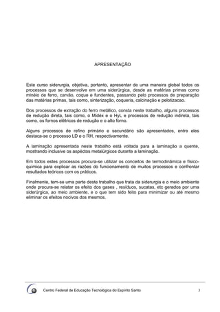 Centro Federal de Educação Tecnológica do Espírito Santo 3
APRESENTAÇÃO
Este curso siderurgia, objetiva, portanto, apresentar de uma maneira global todos os
processos que se desenvolve em uma siderúrgica, desde as matérias primas como
minéio de ferro, carvão, coque e fundentes, passando pelo processos de preparação
das matérias primas, tais como, sinterização, coqueria, calcinação e pelotizacao.
Dos processos de extração do ferro metálico, consta neste trabalho, alguns processos
de redução direta, tais como, o Midéx e o HyL e processos de redução indireta, tais
como, os fornos elétricos de redução e o alto forno.
Alguns processos de refino primário e secundário são apresentados, entre eles
destaca-se o processo LD e o RH, respectivamente.
A laminação apresentada neste trabalho está voltada para a laminação a quente,
mostrando inclusive os aspéctos metalúrgicos durante a laminação.
Em todos estes processos procura-se utilizar os conceitos de termodinâmica e físico-
química para explicar as razões do funcionamento de muitos processos e confrontar
resultados teóricos com os práticos.
Finalmente, tem-se uma parte deste trabalho que trata da siderurgia e o meio ambiente
onde procura-se relatar os efeito dos gases , resíduos, sucatas, etc gerados por uma
siderúrgica, ao meio ambiente, e o que tem sido feito para minimizar ou até mesmo
eliminar os efeitos nocivos dos mesmos.
 