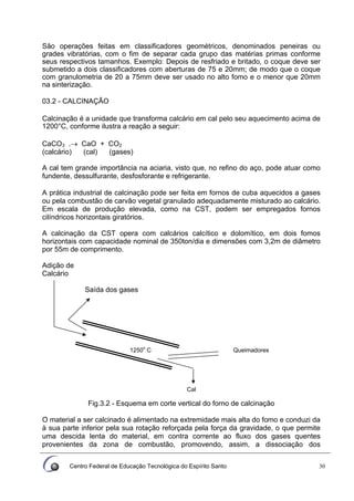 Centro Federal de Educação Tecnológica do Espírito Santo 30
São operações feitas em classificadores geométricos, denominados peneiras ou
grades vibratórias, com o fim de separar cada grupo das matérias primas conforme
seus respectivos tamanhos. Exemplo: Depois de resfriado e britado, o coque deve ser
submetido a dois classificadores com aberturas de 75 e 20mm; de modo que o coque
com granulometria de 20 a 75mm deve ser usado no alto fomo e o menor que 20mm
na sinterização.
03.2 - CALCINAÇÃO
Calcinação é a unidade que transforma calcário em cal pelo seu aquecimento acima de
1200°C, conforme ilustra a reação a seguir:
CaCO3 .→ CaO + CO2
(calcário) (cal) (gases)
A cal tem grande importância na aciaria, visto que, no refino do aço, pode atuar como
fundente, dessulfurante, desfosforante e refrigerante.
A prática industrial de calcinação pode ser feita em fornos de cuba aquecidos a gases
ou pela combustão de carvão vegetal granulado adequadamente misturado ao calcário.
Em escala de produção elevada, como na CST, podem ser empregados fornos
cilíndricos horizontais giratórios.
A calcinação da CST opera com calcários calcítico e dolomítico, em dois fomos
horizontais com capacidade nominal de 350ton/dia e dimensões com 3,2m de diâmetro
por 55m de comprimento.
Adição de
Calcário
Saída dos gases
Fig.3.2 - Esquema em corte vertical do forno de calcinação
O material a ser calcinado é alimentado na extremidade mais alta do fomo e conduzi da
à sua parte inferior pela sua rotação reforçada pela força da gravidade, o que permite
uma descida lenta do material, em contra corrente ao fluxo dos gases quentes
provenientes da zona de combustão, promovendo, assim, a dissociação dos
Queimadores1250o
C
Cal
 