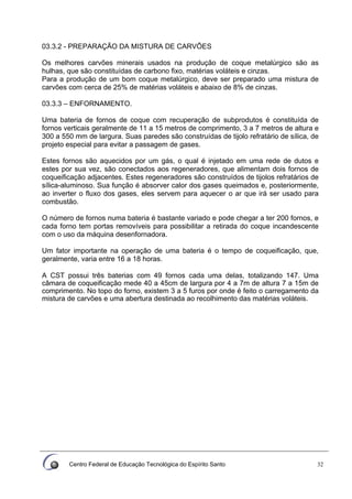 Centro Federal de Educação Tecnológica do Espírito Santo 32
03.3.2 - PREPARAÇÃO DA MISTURA DE CARVÕES
Os melhores carvões minerais usados na produção de coque metalúrgico são as
hulhas, que são constituídas de carbono fixo, matérias voláteis e cinzas.
Para a produção de um bom coque metalúrgico, deve ser preparado uma mistura de
carvões com cerca de 25% de matérias voláteis e abaixo de 8% de cinzas.
03.3.3 – ENFORNAMENTO.
Uma bateria de fornos de coque com recuperação de subprodutos é constituída de
fornos verticais geralmente de 11 a 15 metros de comprimento, 3 a 7 metros de altura e
300 a 550 mm de largura. Suas paredes são construídas de tijolo refratário de sílica, de
projeto especial para evitar a passagem de gases.
Estes fornos são aquecidos por um gás, o qual é injetado em uma rede de dutos e
estes por sua vez, são conectados aos regeneradores, que alimentam dois fornos de
coqueificação adjacentes. Estes regeneradores são construídos de tijolos refratários de
sílica-aluminoso. Sua função é absorver calor dos gases queimados e, posteriormente,
ao inverter o fluxo dos gases, eles servem para aquecer o ar que irá ser usado para
combustão.
O número de fornos numa bateria é bastante variado e pode chegar a ter 200 fornos, e
cada forno tem portas removíveis para possibilitar a retirada do coque incandescente
com o uso da máquina desenfornadora.
Um fator importante na operação de uma bateria é o tempo de coqueificação, que,
geralmente, varia entre 16 a 18 horas.
A CST possui três baterias com 49 fornos cada uma delas, totalizando 147. Uma
câmara de coqueificação mede 40 a 45cm de largura por 4 a 7m de altura 7 a 15m de
comprimento. No topo do forno, existem 3 a 5 furos por onde é feito o carregamento da
mistura de carvões e uma abertura destinada ao recolhimento das matérias voláteis.
 