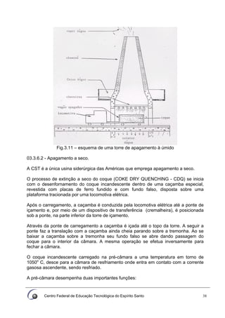 Centro Federal de Educação Tecnológica do Espírito Santo 38
Fig.3.11 – esquema de uma torre de apagamento à úmido
03.3.6.2 - Apagamento a seco.
A CST é a única usina siderúrgica das Américas que emprega apagamento a seco.
O processo de extinção a seco do coque (COKE DRY QUENCHING - CDQ) se inicia
com o desenfornamento do coque incandescente dentro de uma caçamba especial,
revestida com placas de ferro fundido e com fundo falso, disposta sobre uma
plataforma tracionada por uma locomotiva elétrica.
Após o carregamento, a caçamba é conduzida pela locomotiva elétrica até a ponte de
içamento e, por meio de um dispositivo de transferência (cremalheira), é posicionada
sob a ponte, na parte inferior da torre de içamento.
Através da ponte de carregamento a caçamba é içada até o topo da torre. A seguir a
ponte faz a translação com a caçamba ainda cheia parando sobre a tremonha. Ao se
baixar a caçamba sobre a tremonha seu fundo falso se abre dando passagem do
coque para o interior da câmara. A mesma operação se efetua inversamente para
fechar a câmara.
O coque incandescente carregado na pré-câmara a uma temperatura em torno de
1050o
C, desce para a câmara de resfriamento onde entra em contato com a corrente
gasosa ascendente, sendo resfriado.
A pré-câmara desempenha duas importantes funções:
 