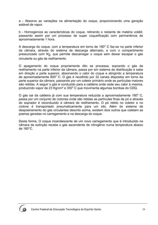 Centro Federal de Educação Tecnológica do Espírito Santo 39
a - Absorve as variações na alimentação do coque, proporcionando uma geração
estável de vapor.
b - Homogeiniza as características do coque, retirando o restante de matéria volátil,
passando assim por um processo de super coqueificação com permanência de
aproximadamente 1 hora.
A descarga do coque, com a temperatura em torno de 180o
C faz-se na parte inferior
da câmara, através do sistema de descarga alternado, e com o compartimento
pressurizado com N2, que permite descarregar o coque sem deixar escapar o gás
circulante ou gás de resfriamento.
O apagamento do coque propriamente dito se processa, soprando o gás de
resfriamento na parte inferior da câmara, passa por em sistema de distribuição e sobe
em direção a parte superior, absorvendo o calor do coque e atingindo a temperatura
de aproximadamente 800o
C. O gás é recolhido por 32 canais dispostos em torno da
parte superior da câmara, passando por um coletor primário onde as partículas maiores
são retidas. A seguir o gás é conduzido para a caldeira onde cede seu calor à mesma,
produzindo vapor de 23 Kg/cm² e 350o
C que movimenta algumas bombas do CDQ.
O gás sai da caldeira já com sua temperatura reduzida a aproximadamente 180o
C,
passa por um conjunto de ciclones onde são retidas as partículas finas de pó e através
do soprador é reconduzido à câmara de resfriamento. O pó retido no coletor e no
ciclone é transportado pneumaticamente para um silo. Além do sistema de
despoeiramento do gás circulantes descrito acima, existem dois outros que coletam as
poeiras geradas no carregamento e na descarga do coque.
Desta forma, O coque incandescente de um novo carregamento que é introduzido na
câmara de extinção recebe o gás ascendente de nitrogênio numa temperatura abaixo
de 160°C.
 