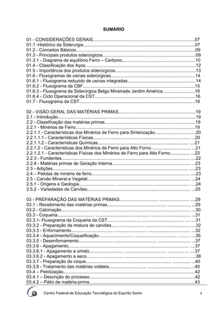 Centro Federal de Educação Tecnológica do Espírito Santo 4
SUMÁRIO
01 - CONSIDERAÇÕES GERAIS..................................................................................07
01.1 -Histórico da Siderurgia..........................................................................................07
01.2 - Conceitos Básicos................................................................................................09
01.3 - Principais produtos siderúrgicos...........................................................................09
01.3.1 - Diagrama de equilíbrio Ferro – Carbono...........................................................10
01.4 - Classificação dos Aços.........................................................................................12
01.5 - Importância dos produtos siderúrgicos.................................................................13
01.6 - Fluxogramas de usinas siderúrgicas....................................................................14
01.6.1 - Fluxograma reduzido de usinas integradas.......................................................14
01.6.2 - Fluxograma da CBF..........................................................................................15
01.6.3 - Fluxograma da Siderúrgica Belgo Mineirade Jardim América..........................16
01.6.4 - Ciclo Operacional da CST.................................................................................16
01.7 - Fluxograma da CST.............................................................................................18
02 - VISÃO GERAL DAS MATÉRIAS PRIMAS..............................................................19
2.1 - Introdução...............................................................................................................19
2.2 - Classificação das matérias primas.........................................................................19
2.2.1 - Minérios de Ferro................................................................................................19
2.2.1.1 - Características dos Minérios de Ferro para Sinterização.................................20
2.2.1.1.1 - Características Físicas.............................................................................. ...20
2.2.1.1.2 - Características Químicas......................................................................... ....21
2.2.1.2 - Características dos Minérios de Ferro para Alto Forno................................ ...21
2.2.1.2.1 - Características Físicas dos Minérios de Ferro para Alto Forno................ ...22
2.2.3 - Fundentes....................................................................................................... ....22
2.2.4 - Matérias primas de Geração Interna............................................................... ...23
2.3 - Adições............................................................................................................. .....23
2.4 – Pelotas de minério de ferro............................................................................... ....23
2.5 - Carvão Mineral e Vegetal................................................................................... ...24
2.5.1 - Origens e Geologia............................. .............................. ............................ ....24
2.5.2 - Variedades de Carvões................................................................................... ...25
03 - PREPARAÇÃO DAS MATÉRIAS PRIMAS............................... ........................ ....29
03.1 - Recebimento das matérias primas................................................ .................. ...29
03.2 - Calcinação.............................. ......................................................................... ...30
03.3 - Coqueria.............................. ........................................... ................................ ...31
03.3.1- Fluxograma da Coqueria da CST........................... .................................. ... ....31
03.3.2 - Preparação da mistura de carvões........................... ................................... ....32
03.3.3 - Enfornamento.................................. .......................... .................................. ...32
03.3.4 - Aquecimento/Coqueificação............................ .................................. ......... ....35
03.3.5 - Desenfornamento............................ .................................. .......................... ...37
03.3.6 - Apagamento................................................................................................. ....37
03.3.6.1 - Apagamento a úmido........................... .................................. ................. ....37
03.3.6.2 - Apagamento a seco.............................. .................................. ................. ....38
03.3.7 - Preparação do coque..................................................................... .............. ...40
03.3.8 - Tratamento das matérias voláteis.............................. .................................. ...40
03.4 – Pelotização..........................................................................................................42
03.4.1 – Descrição do processo.....................................................................................42
03.4.2 – Pátio de matéria-prima.....................................................................................43
 