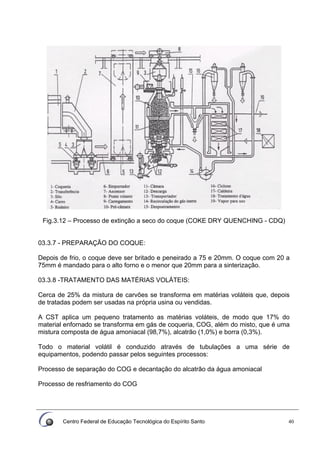 Centro Federal de Educação Tecnológica do Espírito Santo 40
Fig.3.12 – Processo de extinção a seco do coque (COKE DRY QUENCHING - CDQ)
03.3.7 - PREPARAÇÃO DO COQUE:
Depois de frio, o coque deve ser britado e peneirado a 75 e 20mm. O coque com 20 a
75mm é mandado para o alto forno e o menor que 20mm para a sinterização.
03.3.8 -TRATAMENTO DAS MATÉRIAS VOLÁTEIS:
Cerca de 25% da mistura de carvões se transforma em matérias voláteis que, depois
de tratadas podem ser usadas na própria usina ou vendidas.
A CST aplica um pequeno tratamento as matérias voláteis, de modo que 17% do
material enfornado se transforma em gás de coqueria, COG, além do misto, que é uma
mistura composta de água amoniacal (98,7%), alcatrão (1,0%) e borra (0,3%).
Todo o material volátil é conduzido através de tubulações a uma série de
equipamentos, podendo passar pelos seguintes processos:
Processo de separação do COG e decantação do alcatrão da água amoniacal
Processo de resfriamento do COG
 