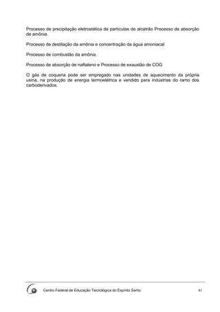 Centro Federal de Educação Tecnológica do Espírito Santo 41
Processo de precipitação eletrostática de partículas de alcatrão Processo de absorção
de amônia.
Processo de destilação da amônia e concentração da água amoniacal
Processo de combustão da amônia.
Processo de absorção de naftaleno e Processo de exaustão de COG
O gás de coqueria pode ser empregado nas unidades de aquecimento da própria
usina, na produção de energia termoelétrica e vendido para indústrias do ramo dos
carboderivados.
 