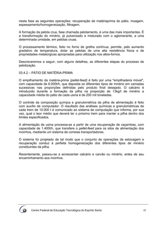 Centro Federal de Educação Tecnológica do Espírito Santo 43
nesta fase as seguintes operações: recuperação de matériaprima do pátio, moagem,
espessamento/homogeneização, filtragem.
A formação da pelota crua, fase chamada pelotamento, é uma das mais importantes. É
a transformação do minério, já pulverizado e misturado com o aglomerante, a uma
determinada umidade, em pelotas cruas.
O processamento térmico, feito no forno de grelha contínua, permite, pelo aumento
gradativo de temperatura, dotar as pelotas de uma alta resistência física e de
propriedades metalúrgicas apropriadas para utilização nos altos-fornos.
Descreveremos a seguir, com alguns detalhes, as diferentes etapas do processo de
pelotização.
03.4.2 – PÁTIO DE MATÉRIA-PRIMA
O empilhamento da matéria-prima (pellet-feed) é feito por uma "empilhadeira móvel",
com capacidade de 6.000t/h, que deposita os diferentes tipos de minério em camadas
sucessivas nas proporções definidas pelo produto final desejado. O calcário é
introduzido durante a formação da pilha na proporção de 13kg/t de minério a
capacidade média do pátio de cada usina é de 200 mil toneladas.
O controle da composição químjca e granulométrica da pilha de alimentação é feito
com auxílio de computador. O resultado das análises químicas e granulométricas de
cada trem de 10.000 t é comunicado ao sistema de computação que informa, por sua
vez, qual o teor médio que deverá ter o próximo trem para manter a pilha dentro dos
limites especificados.
A alimentação da usina processa-se a partir de uma recuperação de caçambas, com
capacidade de 1.400t/h, que transfere o pellet-feed para os silos de alimentação dos
moinhos, mediante um sistema de correias transportadoras.
O sistema foi projetado de tal modo que o conjunto de operações de estocagem e
recuperação conduz à perfeita homogeneização dos diferentes tipos de minério
constituintes da pilha.
Recentemente, passou-se a acrescentar calcário e carvão ou minério, antes de seu
encaminhamento aos moinhos.
 