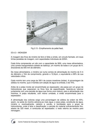 Centro Federal de Educação Tecnológica do Espírito Santo 44
Fig.3.13 - Empilhamento de pellet feed.
03.4.3 – MOAGEM
A moagem dos finos de minério de ferro é feita a úmido, em circuito fechado, em duas
linhas paralelas de moagem, com capacidades individuais de 225t/h.
Cada linha compreende um silo com a capacidade de 900t, uma mesa alimentadora,
uma correia transportadora dotada de balança, um moinho de bolas e um grupo de hi.
drociclones de 500 mm de diâmetro.
Da mesa alimentadora, o minério cai numa correia de alimentação do moinho de 5 m
de diâmetro x 10m de comprimento, girando a 12,6rpm, o equivalente a 68% de sua
velocidade crítica.
Cada moinho tem uma carga de 300 t de corpos moedores (bolas). A porcentagem de
sólidos no moinho, que é mantida com adição de água na entrada, é de 70%.
Antes de a polpa moída ser encaminhada ao espessador, ela passa por um grupo de
hidrociclones que separaram os finos fora de especificação, fazendo-os retornar
juntamente com uma parcela da água que forma uma mistura, para a alimentação dos
moinhos. A polpa resultante, com menor umidade, é então encaminhada para o
espessador.
A alimentação dos ciclones exige uma porcentagem de sólidos da ordem de 45%;
assim, na saída do moinho adiciona-se mais água, e essa polpa, constituída de água,
minério e, eventualmente, calcário e carvão, é bombeada para o grupo de
hidrociclones, onde é feita a classificação: a parcela do material suficientemente fino,
abaixo de 325 mesh, é conduzida ao espessador; o resto retorna ao moinho para
remoagem.
 