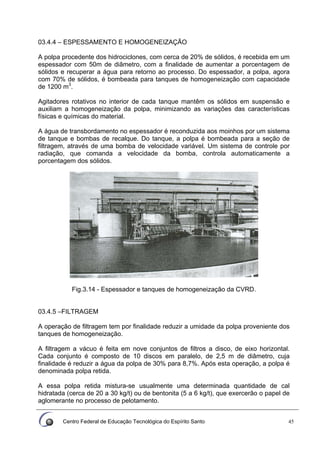 Centro Federal de Educação Tecnológica do Espírito Santo 45
03.4.4 – ESPESSAMENTO E HOMOGENEIZAÇÃO
A polpa procedente dos hidrociclones, com cerca de 20% de sólidos, é recebida em um
espessador com 50m de diâmetro, com a finalidade de aumentar a porcentagem de
sólidos e recuperar a água para retorno ao processo. Do espessador, a polpa, agora
com 70% de sólidos, é bombeada para tanques de homogeneização com capacidade
de 1200 m3
.
Agitadores rotativos no interior de cada tanque mantêm os sólidos em suspensão e
auxiliam a homogeneização da polpa, minimizando as variações das características
físicas e químicas do material.
A água de transbordamento no espessador é reconduzida aos moinhos por um sistema
de tanque e bombas de recalque. Do tanque, a polpa é bombeada para a seção de
filtragem, através de uma bomba de velocidade variável. Um sistema de controle por
radiação, que comanda a velocidade da bomba, controla automaticamente a
porcentagem dos sólidos.
Fig.3.14 - Espessador e tanques de homogeneização da CVRD.
03.4.5 –FILTRAGEM
A operação de filtragem tem por finalidade reduzir a umidade da polpa proveniente dos
tanques de homogeneização.
A filtragem a vácuo é feita em nove conjuntos de filtros a disco, de eixo horizontal.
Cada conjunto é composto de 10 discos em paralelo, de 2,5 m de diâmetro, cuja
finalidade é reduzir a água da polpa de 30% para 8,7%. Após esta operação, a polpa é
denominada polpa retida.
A essa polpa retida mistura-se usualmente uma determinada quantidade de cal
hidratada (cerca de 20 a 30 kg/t) ou de bentonita (5 a 6 kg/t), que exercerão o papel de
aglomerante no processo de pelotamento.
 