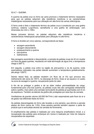 Centro Federal de Educação Tecnológica do Espírito Santo 47
03.4.7 – QUEIMA
A queima da pelota crua no forno da usina promove o tratamento término necessário
para que as pelotas adquiram alta resistência mecânica e as características
metalúrgicas necessárias para sua utilização em alto-forno de usinas siderúrgicas.
O forno onde é feito o tratamento térmico da pelota crua é constituído por uma grelha
contínua, sistema Lurgi-Dravo, semelhante a uma grelha de sinterização, com
dimensões de 3,5m x 129m.
Nesse processo térmico, as pelotas adquirem alta resistência mecânica e
características metalúrgicas apropriadas para utilização no alto-forno.
O forno é dividido em cinco setores, correspondendo às fases:
• secagem ascendente
• secagem descendente
• preaquecimento e queima
• pós-queima
• resfriamento
Nas secagens ascendente e descendente, a camada de pelotas cruas de 42 cm recebe
um fluxo de gases quentes, resultando em total eliminação de água livre; a temperatura
chega a 300o
C.
Em seguida, a pelota crua entra na região de pré-queima e na de queima, onde
queimadores colocados nas partes laterais aumentam a temperatura gradativamente,
até atingir 1350o
C.
Saindo dessa fase, as pelotas recebem um fluxo de ar frio que provoca seu
resfriamento até cerca de 100°C, na descarga do forno. Esse ar se aquece e é usado
na.zona de secagem e queima, recuperando parte do calor.
A fim de se proteger a grelha e de se obter melhor permeabilidade da carga,
fundamental para uma boa queima, as pelotas cruas não são carregadas diretamente
sobre a grelha, mas sobre uma camada recirculante de pelotas já queimadas com 8 cm
de espessura. Também as laterais da grelha são protegidas por esse tipo de camada.
Ventiladores de grande volume (40.000 Nm3
/min.) são responsáveis pelo fluxo do ar e
de gases nas diferentes fases do forno.
As pelotas descarregadas do forno são levadas a uma peneira, que elimina a parcela
abaixo de 5mm (cerca de 1,5%). Essa peneira permite também separar a parte do
produto que é recirculada através da camada de forramento.
O empilhamento das pelotas é realizado por uma máquina empilhadeira móvel, e a
recuperação das pelotas para embarque em navios é realizada por meio de máquina
recuperadora de caçambas.
 