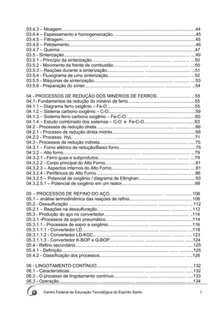 Centro Federal de Educação Tecnológica do Espírito Santo 5
03.4.3 – Moagem............................................................................................................44
03.4.4 – Espessamento e homogeneização...................................................................45
03.4.5 – Filtragem...........................................................................................................45
03.4.6 – Pelotamento......................................................................................................46
03.4.7 – Queima.............................................................................................................47
03.5 - Sinterização............................................................... .................................. .. ....49
03.5.1 - Princípio da sinterização............................. .................................. .............. ...50
03.5.2 - Movimento da frente de combustão............................. ............................... ....50
03.5.3 – Reações durante a sinterização.............................. .................................... ...51
03.5.4 - Fluxograma de uma sinterização............................. .................................... ...52
03.5.5 - Máquinas de sinterização............................. .................................. ............ ....53
03.5.6 - Preparação do sínter............................. .................................. .................... ...54
04 - PROCESSOS DE REDUÇÃO DOS MINÉRIOS DE FERROS.. ........................ ...55
04.1- Fundamentos da redução do minério de ferro......................................................55
04.1.1 – Diagrama ferro oxigênio – Fe-O.......................................................................55
04.1.2 – Sistema carbono oxigênio – C-O......................................................................59
04.1.3 – Sistema ferro carbono oxigênio – Fe-C-O........................................................60
04.1.4 – Estudo combinado dos sistemas – C-O e Fe-C-O.........................................63
04.2 - Processos de redução direta............................................................... ........... ....66
04.2.1 - Processo de redução direta midréx...................................................................68
04.2.2 - Processo HyL…………………………...............................................................71
04.3 - Processos de redução indireta....................................................................... .....75
04.3.1 – Forno elétrico de redução/Baixo forno..............................................................75
04.3.2 – Alto forno.............................................................. ....................................... ...79
04.3.2.1 - Ferro gusa e subprodutos............................ .................................. ......... ....79
04.3.2.2 - Corpo principal do Alto Forno............................. ...................................... ....81
04.3.2.3 – Aspectos internos do Alto Forno.............................. ................................ ....81
04.3.2.4 - Periféricos do Alto Forno............................................................................ ...86
04.3.2.5 – Potencial de oxigênio / diagrama de Ellinghan............................................. 93
04.3.2.5.1 – Potencial de oxigênio em um reator...........................................................99
05 – PROCESSOS DE REFINO DO AÇO........................................... ......................106
05.1 – análise termodinâmica das reaçoes de refino...................................................106
05.2 - Dessulfuração ....................................................................... ........................ ...112
05.2.1 – Reações na dessulfuração........................................................... ............. ...112
05.3 - Produção do aço no convertedor.................................................................... ..114
05.3.1 -Processos de sopro pneumático.................................. ...................................114
05.3.1.1 - Processos de sopro a oxigênio................................. ..................................116
05.3.1.1.1 - Convertedor LD.............................................................. ...................... ...118
05.3.1.1.2 - Convertedor LD-KGC............................ .................................. .......... .....123
05.3.1.1.3 - Convertedor K-BOP e Q-BOP............................ ............................... ......124
05.4 - Refino secundário............................... .............................. ......................... ......125
05.4.1 - Definição...................................................................................... ....... ...........125
05.4.2 - Classificação dos processos..................................................................... .....126
06 - LINGOTAMENTO CONTÍNUO................................................. ........................ ...132
06.1 - Características................................ ............................ ............................... ......132
06.2 - O processo de lingotamento contínuo............................ ............................. .....133
06.3 - Operação................................ ............................ ........................................ .....134
 