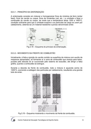 Centro Federal de Educação Tecnológica do Espírito Santo 50
03.5.1 - PRINCÍPIO DA SINTERlZAÇÃO
A sinterização consiste em misturar e homogeneizar finos de minérios de ferro (sinter
feed), finos de carvão ou coque, finos de fundentes (cal, etc. ) e umidade e fazer a
combustão do carvão ou coque, de modo que a temperatura atinja 1200 a 1400°C,
condição suficiente para que a umidade evapore e as partículas da carga se unem por
caldeamento, obtendo-se um material resistente e poroso denominado sinter.
Fig.3.18 – Esquema do princípio da sinterização.
03.5.2 - MOVIMENTO DA FRENTE DE COMBUSTÃO
Inicialmente, é feita a ignição do carvão contido na superficie da mistura com auxílio de
maçaricos apropriados, se formando aí a zona de combustão que avança para baixo,
puxada pela descida do ar succionado pelo sistema de exaustão, até atingir a falsa
grelha, quando a combustão se extingue.
Durante a descida da frente de combustão, toda a mistura é aquecida acima de
1200°C, ocorrendo a soldagem das partículas por caldeamento, resultando uma grande
bolo de sinter.
Fig.3.19 – Esquema mostrando o movimento da frente de combustão.
 