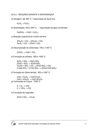 Centro Federal de Educação Tecnológica do Espírito Santo 51
03.5.3 – REAÇÕES DURANTE A SINTERIZAÇÃO
a) Secagem: até 300o
C - Vaporização da áqua livre.
H2O(l) → H2O(v)
b) Desidratação: 400 a 500o
C Vaporização da água combinada
Ca(OH)2 → CaO + H2O(v)
c) Redução superficial do minério de ferro
3Fe2O3 + CO → 2Fe3O4 + CO2
Fe3O4 + CO → 3FeO + CO2
d) Decomposição de carbonatos: 750 a 1150o
C
CaCO3 → CaO + CO2
e) Formação de silicatos: 600 a 1300o
C
Al2O3 + SiO2 → Al2O3.SiO2
2CaO + SiO2 → 2CaO.SiO2
Fe2O3 + SiO2 + CO → 2FeO.SiO2 + CO2
2 CaO.SiO2 + 2 FeO.SiO2 → 2(CaO.FeO.SiO2)
f) Formação de Cálcio-ferritas: 600 a 1300o
C
CaO + Fe2O3 → CaO.Fe2O3
CaO + 2Fe2O3 → CaO.2Fe2O3
g) Combustão do Coque: 1300o
C
C + O2 → CO2
C + 1/2O2 → CO
h) Formação da magnetita:
3FeO 1/2O2 → Fe3O4
 