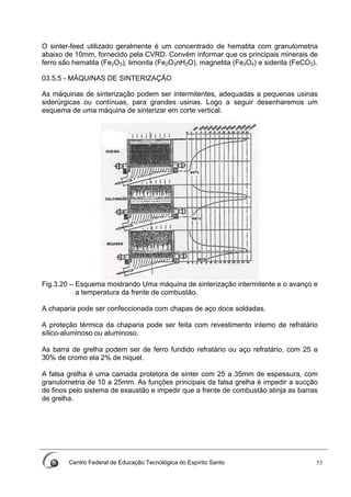 Centro Federal de Educação Tecnológica do Espírito Santo 53
O sinter-feed utilizado geralmente é um concentrado de hematita com granulometria
abaixo de 10mm, fornecido pela CVRD. Convém informar que os principais minerais de
ferro são hematita (Fe2O3), limonita (Fe2O3nH2O), magnetita (Fe3O4) e siderita (FeCO3).
03.5.5 - MÁQUINAS DE SINTERIZAÇÃO
As máquinas de sinterização podem ser intermitentes, adequadas a pequenas usinas
siderúrgicas ou contínuas, para grandes usinas. Logo a seguir desenharemos um
esquema de uma máquina de sinterizar em corte vertical.
Fig.3.20 – Esquema mostrando Uma máquina de sinterização intermitente e o avanço e
a temperatura da frente de combustão.
A chaparia pode ser confeccionada com chapas de aço doce soldadas.
A proteção térmica da chaparia pode ser feita com revestimento intemo de refratário
sílico-aluminoso ou aluminoso.
As barra de grelha podem ser de ferro fundido refratário ou aço refratário, com 25 a
30% de cromo ela 2% de niquel.
A falsa grelha é uma camada protetora de sinter com 25 a 35mm de espessura, com
granulometria de 10 a 25mm. As funções principais da falsa grelha é impedir a sucção
de finos pelo sistema de exaustão e impedir que a frente de combustão atinja as barras
de grelha.
 