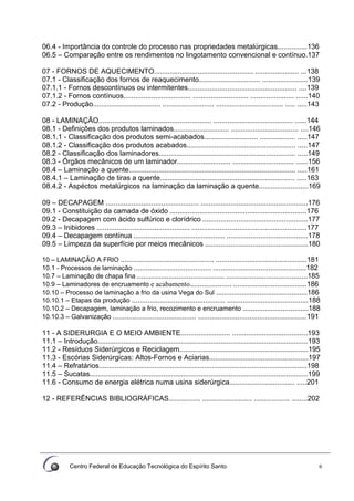 Centro Federal de Educação Tecnológica do Espírito Santo 6
06.4 - Importância do controle do processo nas propriedades metalúrgicas...............136
06.5 – Comparação entre os rendimentos no lingotamento convencional e contínuo.137
07 - FORNOS DE AQUECIMENTO.................................................. ...................... ...138
07.1 - Classificação dos fornos de reaquecimento............................... .......................139
07.1.1 - Fornos descontínuos ou intermitentes....................................................... ....139
07.1.2 - Fornos contínuos.................................. ............................ ...................... ......140
07.2 - Produção.................................. .......................... .................................. ..... .....143
08 - LAMINAÇÃO......................................................... ........................................ ......144
08.1 - Definições dos produtos laminados............................ .................................. ....146
08.1.1 - Classificação dos produtos semi-acabados........................... .................. .....147
08.1.2 - Classificação dos produtos acabados....................................................... .....147
08.2 - Classificação dos laminadores..................................................................... .....149
08.3 - Órgãos mecânicos de um laminador........................... ............................... ......156
08.4 – Laminação a quente.................................................................................... .....161
08.4.1 – Laminação de tiras a quente.................................................................... .....163
08.4.2 - Aspéctos metalúrgicos na laminação da laminação a quente.........................169
09 – DECAPAGEM ............................................... ......................................................176
09.1 - Constituição da camada de óxido .....................................................................176
09.2 - Decapagem com ácido sulfúrico e clorídrico .....................................................177
09.3 – Inibidores ............................................... ..........................................................177
09.4 – Decapagem contínua .............................................. .........................................178
09.5 – Limpeza da superfície por meios mecânicos ....................................................180
10 – LAMINAÇÃO A FRIO ............................................... ..............................................181
10.1 - Processos de laminação ....................................... ...............................................182
10.7 – Laminação de chapa fina ............................................ .........................................185
10.9 – Laminadores de encruamento e acabamento..................... .....................................186
10.10 – Processo de laminação a frio da usina Vega do Sul ..............................................186
10.10.1 – Etapas da produção ............................................... .........................................188
10.10.2 – Decapagem, laminação a frio, recozimento e encruamento .................................188
10.10.3 – Galvanização .......................................... .......................................................191
11 - A SIDERURGIA E O MEIO AMBIENTE......................... ......................................193
11.1 – Introdução..........................................................................................................193
11.2 - Resíduos Siderúrgicos e Reciclagem.................................................................195
11.3 - Escórias Siderúrgicas: Altos-Fornos e Aciarias..................................................197
11.4 – Refratários.........................................................................................................198
11.5 – Sucatas..............................................................................................................199
11.6 - Consumo de energia elétrica numa usina siderúrgica................................. .....201
12 - REFERÊNCIAS BIBLIOGRÁFICAS................ ......................... .................. ........202
 