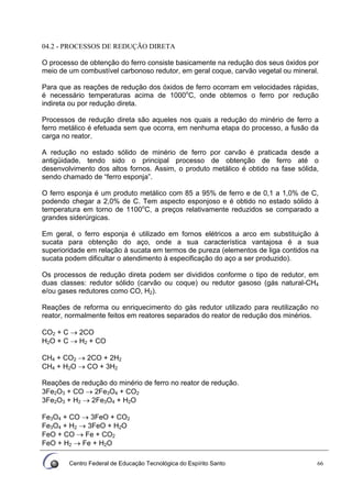 Centro Federal de Educação Tecnológica do Espírito Santo 66
04.2 - PROCESSOS DE REDUÇÃO DIRETA
O processo de obtenção do ferro consiste basicamente na redução dos seus óxidos por
meio de um combustível carbonoso redutor, em geral coque, carvão vegetal ou mineral.
Para que as reações de redução dos óxidos de ferro ocorram em velocidades rápidas,
é necessário temperaturas acima de 1000o
C, onde obtemos o ferro por redução
indireta ou por redução direta.
Processos de redução direta são aqueles nos quais a redução do minério de ferro a
ferro metálico é efetuada sem que ocorra, em nenhuma etapa do processo, a fusão da
carga no reator.
A redução no estado sólido de minério de ferro por carvão é praticada desde a
antigüidade, tendo sido o principal processo de obtenção de ferro até o
desenvolvimento dos altos fornos. Assim, o produto metálico é obtido na fase sólida,
sendo chamado de “ferro esponja”.
O ferro esponja é um produto metálico com 85 a 95% de ferro e de 0,1 a 1,0% de C,
podendo chegar a 2,0% de C. Tem aspecto esponjoso e é obtido no estado sólido à
temperatura em torno de 1100o
C, a preços relativamente reduzidos se comparado a
grandes siderúrgicas.
Em geral, o ferro esponja é utilizado em fornos elétricos a arco em substituição à
sucata para obtenção do aço, onde a sua característica vantajosa é a sua
superioridade em relação à sucata em termos de pureza (elementos de liga contidos na
sucata podem dificultar o atendimento à especificação do aço a ser produzido).
Os processos de redução direta podem ser divididos conforme o tipo de redutor, em
duas classes: redutor sólido (carvão ou coque) ou redutor gasoso (gás natural-CH4
e/ou gases redutores como CO, H2).
Reações de reforma ou enriquecimento do gás redutor utilizado para reutilização no
reator, normalmente feitos em reatores separados do reator de redução dos minérios.
CO2 + C → 2CO
H2O + C → H2 + CO
CH4 + CO2 → 2CO + 2H2
CH4 + H2O → CO + 3H2
Reações de redução do minério de ferro no reator de redução.
3Fe2O3 + CO → 2Fe3O4 + CO2
3Fe2O3 + H2 → 2Fe3O4 + H2O
Fe3O4 + CO → 3FeO + CO2
Fe3O4 + H2 → 3FeO + H2O
FeO + CO → Fe + CO2
FeO + H2 → Fe + H2O
 
