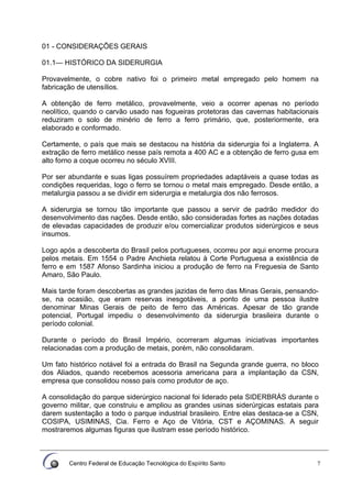 Centro Federal de Educação Tecnológica do Espírito Santo 7
01 - CONSIDERAÇÕES GERAIS
01.1— HISTÓRICO DA SIDERURGIA
Provavelmente, o cobre nativo foi o primeiro metal empregado pelo homem na
fabricação de utensílios.
A obtenção de ferro metálico, provavelmente, veio a ocorrer apenas no período
neolítico, quando o carvão usado nas fogueiras protetoras das cavernas habitacionais
reduziram o solo de minério de ferro a ferro primário, que, posteriormente, era
elaborado e conformado.
Certamente, o país que mais se destacou na história da siderurgia foi a Inglaterra. A
extração de ferro metálico nesse país remota a 400 AC e a obtenção de ferro gusa em
alto forno a coque ocorreu no século XVIII.
Por ser abundante e suas ligas possuírem propriedades adaptáveis a quase todas as
condições requeridas, logo o ferro se tornou o metal mais empregado. Desde então, a
metalurgia passou a se dividir em siderurgia e metalurgia dos não ferrosos.
A siderurgia se tornou tão importante que passou a servir de padrão medidor do
desenvolvimento das nações. Desde então, são consideradas fortes as nações dotadas
de elevadas capacidades de produzir e/ou comercializar produtos siderúrgicos e seus
insumos.
Logo após a descoberta do Brasil pelos portugueses, ocorreu por aqui enorme procura
pelos metais. Em 1554 o Padre Anchieta relatou à Corte Portuguesa a existência de
ferro e em 1587 Afonso Sardinha iniciou a produção de ferro na Freguesia de Santo
Amaro, São Paulo.
Mais tarde foram descobertas as grandes jazidas de ferro das Minas Gerais, pensando-
se, na ocasião, que eram reservas inesgotáveis, a ponto de uma pessoa ilustre
denominar Minas Gerais de peito de ferro das Américas. Apesar de tão grande
potencial, Portugal impediu o desenvolvimento da siderurgia brasileira durante o
período colonial.
Durante o período do Brasil Império, ocorreram algumas iniciativas importantes
relacionadas com a produção de metais, porém, não consolidaram.
Um fato histórico notável foi a entrada do Brasil na Segunda grande guerra, no bloco
dos Aliados, quando recebemos acessoria americana para a implantação da CSN,
empresa que consolidou nosso país como produtor de aço.
A consolidação do parque siderúrgico nacional foi liderado pela SIDERBRÁS durante o
governo militar, que construiu e ampliou as grandes usinas siderúrgicas estatais para
darem sustentação a todo o parque industrial brasileiro. Entre elas destaca-se a CSN,
COSIPA, USIMINAS, Cia. Ferro e Aço de Vitória, CST e AÇOMINAS. A seguir
mostraremos algumas figuras que ilustram esse período histórico.
 