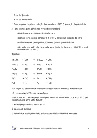 Centro Federal de Educação Tecnológica do Espírito Santo 70
1) Zona de Redução
2) Zona de resfriamento
1) Parte superior - produz a redução do mineral a ≅ 1000o
C pela ação do gás redutor
2) Parte inferior, perfil cônico,não revestido de refratário
O gás frio é recirculado em circuito fechado
Resfria o ferro-esponja para sair à 'T ≅ 35o
C para evitar oxidação do ferro
O minério (sinter, pelota) é introduzido na parte superior do forno
São reduzidos pelo gás reformado ascendente do forno a ≅ 1000o
C, a qual
entra no meio do forno.
Reações:
3 Fe2O3 + CO = 2Fe3O4 + CO2
3Fe2O3 + H2 = 2Fe3O4 + H2O
Fe3O4 + CO = 3FeO + CO2
Fe3O4 + H2 = 3FeO + H2O
FeO + CO = Fe + CO2
FeO + H2 = Fe + H2O
Dois terços do gás do topo é misturado com gás natural e levando ao reformador
1/3 - combustível e 2/3 - gás para reforma
Em sua descida o ferro esponja passa pela região de resfriamento onde encontra o gás
de resfriamento (20% CO e 40% H2)
O ferro esponja sai do forno à ≅ 35o
C
O processo é continuo
O processo de obtenção do ferro esponja dura aproximadamente 6,0 horas.
 