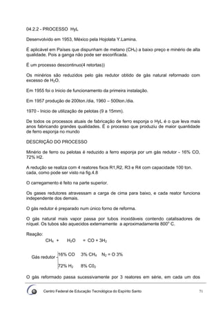 Centro Federal de Educação Tecnológica do Espírito Santo 71
04.2.2 - PROCESSO HyL
Desenvolvido em 1953, México pela Hojolata Y.Lamina.
É aplicável em Países que dispunham de metano (CH4) a baixo preço e minério de alta
qualidade. Pois a ganga não pode ser escorificada.
É um processo descontinuo(4 retortas))
Os minérios são reduzidos pelo gás redutor obtido de gás natural reformado com
excesso de H2O.
Em 1955 foi o Inicio de funcionamento da primeira instalação.
Em 1957 produção de 200ton./dia, 1960 – 500ton./dia.
1970 - Inicio de utilização de pelotas (9 a 15mm).
De todos os processos atuais de fabricação de ferro esponja o HyL é o que leva mais
anos fabricando grandes qualidades. É o processo que produziu de maior quantidade
de ferro esponja no mundo
DESCRIÇÃO DO PROCESSO
Minério de ferro ou pelotas é reduzido a ferro esponja por um gás redutor - 16% CO,
72% H2.
A redução se realiza com 4 reatores fixos R1,R2, R3 e R4 com capacidade 100 ton.
cada, como pode ser visto na fig.4.8
O carregamento é feito na parte superior.
Os gases redutores atravessam a carga de cima para baixo, e cada reator funciona
independente dos demais.
O gás redutor é preparado num único forno de reforma.
O gás natural mais vapor passa por tubos inoxidáveis contendo catalisadores de
níquel. Os tubos são aquecidos externamente a aproximadamente 800o
C.
Reação:
CH4 + H2O = CO + 3H2
16% CO 3% CH4 N2 = O 3%
Gás redutor -
72% H2 8% C02
O gás reformado passa sucessivamente por 3 reatores em série, em cada um dos
 