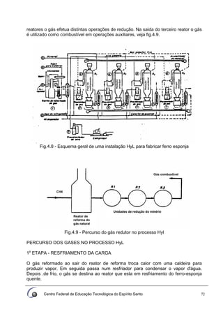 Centro Federal de Educação Tecnológica do Espírito Santo 72
reatores o gás efetua distintas operações de redução. Na saida do terceiro reator o gás
é utilizado como combustível em operações auxiliares, veja fig.4.9.
Fig.4.8 - Esquema geral de uma instalação HyL para fabricar ferro esponja
Fig.4.9 - Percurso do gás redutor no processo Hyl
PERCURSO DOS GASES NO PROCESSO HyL
1a
ETAPA - RESFRIAMENTO DA CARGA
O gás reformado ao sair do reator de reforma troca calor com uma caldeira para
produzir vapor. Em seguida passa num resfriador para condensar o vapor d'água.
Depois .de frio, o gás se destina ao reator que esta em resfriamento do ferro-esponja
quente.
 