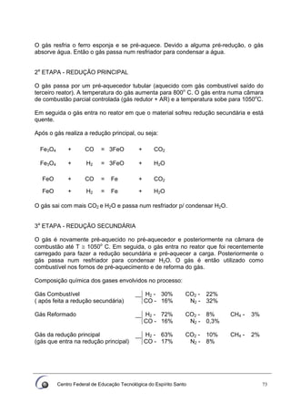 Centro Federal de Educação Tecnológica do Espírito Santo 73
O gás resfria o ferro esponja e se pré-aquece. Devido a alguma pré-redução, o gás
absorve água. Então o gás passa num resfriador para condensar a água.
2a
ETAPA - REDUÇÃO PRINCIPAL
O gás passa por um pré-aquecedor tubular (aquecido com gás combustível saído do
terceiro reator). A temperatura do gás aumenta para 800o
C. O gás entra numa câmara
de combustão parcial controlada (gás redutor + AR) e a temperatura sobe para 1050o
C.
Em seguida o gás entra no reator em que o material sofreu redução secundária e está
quente.
Após o gás realiza a redução principal, ou seja:
Fe3O4 + CO = 3FeO + CO2
Fe3O4 + H2 = 3FeO + H2O
FeO + CO = Fe + CO2
FeO + H2 = Fe + H2O
O gás sai com mais CO2 e H2O e passa num resfriador p/ condensar H2O.
3a
ETAPA - REDUÇÃO SECUNDÁRIA
O gás é novamente pré-aquecido no pré-aquecedor e posteriormente na câmara de
combustão até T ≅ 1050o
C. Em seguida, o gás entra no reator que foi recentemente
carregado para fazer a redução secundária e pré-aquecer a carga. Posteriormente o
gás passa num resfriador para condensar H2O. O gás é então utilizado como
combustível nos fornos de pré-aquecimento e de reforma do gás.
Composição química dos gases envolvidos no processo:
H2 - 30% CO2 - 22%Gás Combustível
( após feita a redução secundária) CO - 16% N2 - 32%
H2 - 72% CO2 - 8% CH4 - 3%Gás Reformado
CO - 16% N2 - 0,3%
H2 - 63% CO2 - 10% CH4 - 2%Gás da redução principal
(gás que entra na redução principal) CO - 17% N2 - 8%
 