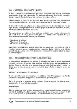 Centro Federal de Educação Tecnológica do Espírito Santo 75
04.3 - PROCESSOS DE REDUÇÃO INDIRETA
O ferro é com certeza o mais versátil dos metais, cuja gama de aplicações estende-se
aos próprios limites da imaginação. Em diversas aplicações de diversos materiais,
sempre é possível encontrar uma liga que tenha como base o ferro.
Dessa maneira a produção do aço em larga escala tornou-se uma necessidade
mundial, notadamente no pós-guerra como o desenvolvimento industrial do mundo.
O desenvolvimento das aplicações ou das qualidades dos diversos tipos de aço ou
ligas de ferro em larga escala só foi possível graças a abundância do minério de ferro,
sendo na maior parte na forma de óxidos.
Por coincidência o minério de ferro pode ser reduzido num redutor extremamente
abundante que é o carvão. Desta forma, passou-se então a desenvolver métodos e
máquinas que associassem a esses três elementos:
- Abundância de minério;
- Abundância de carvões;
- Abundância de aplicações;
Resultando um processo chamado "Alto Forno" onde utiliza-se como fonte de calor e
redutor o coque ou carvão vegetal e num outro chamado “Baixo Forno” ou forno elétrico
de redução, que utiliza como fonte de calor a energia elétrica e como redutor o coque
ou carvão vegetal.
04.3.1 – FORNO ELÉTRICO DE REDUÇÃO/BAIXO FORNO
O forno elétrico de redução é o método de obtenção do gusa de maior importância
depois do alto-forno. É utilizado onde o minério é de alta pureza e a energia elétrica é
barata. Enquanto num alto forno o coque funciona como fonte de calor e redutor, no
baixo forno o mesmo age apenas como redutor pois a fonte de calor é a energia
elétrica.
CARACTERÍSTICAS DO BAIXO FORNO
O forno consiste numa câmara de fusão com três ou mais eletrodos passando através
da abóbada, colocados, seja por linha ou em triângulo. (fig.4.11. e 4.12.)
Perto da periferia da abóboda, estão os tubos de carregamento (geralmente seis),
posicionados de cada lado dos eletrodos.
ELETRODOS
Sâo de carbono amorfo ou auto aglomerantes, a massa dos eletrodos é geralmente
constituida de 25%piche, 25% coque e 50% carvão. O seu consumo é da ordem de 20
a 30 Kg/ton. quando se opera com carga de sinter e minério, respectivamente.
 
